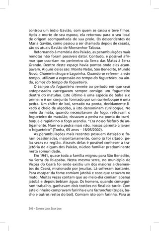 controu um índio Gavião, com quem se casou e teve ﬁlhos.
Após a morte de seu esposo, ela retornou para o seu local
de origem acompanhada de sua prole. Os descendentes de
Maria Gavião, como passou a ser chamada depois de casada,
são os atuais Gavião de Monsenhor Tabosa.
    Retornando à memória dos Paixão, as perambulações mais
remotas não foram possíveis datar. Contudo, é possível aﬁr-
mar que ocorriam no perímetro da Serra das Matas à Serra
Grande. Dentro deste espaço havia pontos onde eles acam-
pavam. Alguns deles são: Monte Nebo, São Benedito, Mundo
Novo, Chame-inchuga e Lagoinha. Quando se referem a este
tempo, utilizam a expressão no tempo do fogueteiro, ou ain-
da, somos do tempo do fogueteiro.
    O tempo do fogueteiro remete ao período em que seus
antepassados carregavam sempre consigo um fogueteiro
dentro do matulão. Este último é uma espécie de bolsa e o
primeiro é um conjunto formado por um currimboque e uma
pedra. Um chifre de boi, serrado na ponta, devidamente li-
xado e cheio de algodão, a isto denominam curriboque. No
meio da mata, quando necessitavam do fogo, retiravam o
fogueteiro do matulão, riscavam a pedra na ponta do curri-
boque e rapidinho o fogo acendia. “Era nosso fósforo de an-
tigamente. Num era pedra mais não, nossos parente criaram
o fogueteiro” (Tonha, 65 anos – 16/05/2002).
    As perambulações mais recentes possuem datação e fo-
ram ocasionadas, majoritariamente, como já foi citado, pe-
las secas na região. Através delas é possível conhecer a tra-
jetória de alguns dos Paixão, núcleo familiar predominante
nesta comunidade.
    Em 1941, quase toda a família migrou para São Benedito,
na Serra da Ibiapaba. Nesta mesma serra, no município de
Viçosa do Ceará foi onde existiu um dos maiores aldeamen-
tos do Ceará, missionado por jesuítas. Lá sofreram bastante.
Para escapar da fome comiam jatobá e coco que catavam no
mato. Muitas vezes contam que ao meio-dia comiam apenas
jatobá e depois bebiam água. Os homens, quando consegui-
ram trabalho, ganhavam dois tostões no ﬁnal da tarde. Com
este dinheiro compravam farinha e uns farranchos (tripas, bu-
cho e outros restos do boi). Comiam isto com farinha. Para as


240 – CARMEM LÚCIA SILVA LIMA
 