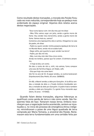 Como resultado destas transações, a morada dos Paixão ﬁcou
cada vez mais reduzida, correspondendo hoje ao pedaço mais
acidentado do espaço original. Vejamos dois relatos acerca
destas negociações.

                   Tava numa época ruim. Um dia meu pai me disse:
                  - Meu ﬁlho vamos caçar um jeito, senão a gente morre de
                  fome. Vou vender meu terreninho, senão a gente morre de
                  fome. Vamos mais eu, vamos?
                  Comemos uma tapioquinha véia e saimos. Chegamos na casa
                  do padre, ele disse:
                  - Padre eu quero vender minha possezia (pedaço) de terra lá
                  no Mundo Novo, senão nós se acaba tudo.
                  - Nego velho, por quanto tu quer vender tua terra?
                  - Padre, por dez mil réis.
                  - Não, num dou isto não! Dou cinco conto.
                  Ainda me lembro, parece que foi ontem. O dinheiro amare-
                  lim.
                   - E hoje só dou um conto.
                  Ele deu o conto de réis e, vichi, nós saímos, fumo comprar
                  uma saca de farinha d’água, um feijão, café.
                  - Eita que hoje nós come bem!
                  Isto foi no ano de 52. O papai vendeu, os outros butecaram
                  (hipotecaram) (Seu Pedro, 65 anos -26/08/03).
                  ...
                  Em 68, o Manel vendeu a dele pro Gonçalim. A tia Bilica ven-
                  deu a metade da dela e o ﬁnado Antônio Guilebalde ven-
                  deu a metade da dele pro Gonçalim. O padre Inácio também
                  vendeu a dele pro Gonçalim. E a gente ﬁcou morando aqui
                  (Veim, 55 anos - 17/10/02).


    Quando falam destas transações, algumas lideranças as
qualiﬁcam como perda de terra e não como venda. São fre-
qüentes falas do tipo: Tomaram nossas terras. Embora reco-
nheçam que a negociação tenha acontecido, sentem-se injus-
tiçados e, no início do processo de emergência étnica indíge-
na, reivindicavam a posse de uma légua quadrada de terra
comprada por Maria Tomázia, a ancestral dos Paixão. Recla-
mavam esta terra fundamentados em uma certidão feita por


242 – CARMEM LÚCIA SILVA LIMA
 