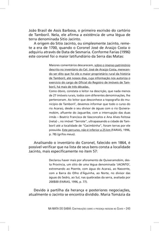 João Brasil de Assis Barbosa, o primeiro escrivão do cartório
de Tamboril. Nela, ele aﬁrma a existência de uma légua de
terra denominada Sítio Jacinto.
   A origem do Sítio Jacinto, ou simplesmente Jacinto, reme-
te a era de 1700, quando o Coronel José de Araújo Costa o
adquiriu através de Data de Sesmaria. Conforme Farias (1996)
este coronel foi o maior latifundiário da Serra das Matas:

            Maiores comentários descarecem, sobre o imenso patrimônio
            descrito no inventário do Cel. José de Araújo Costa, merecen-
            do ser dito que foi ele o maior proprietário rural da história
            de Tamboril, até nossos dias, cuja informação nos autoriza o
            exercício do cargo de Oﬁcial do Registro de Imóveis de Tam-
            boril, há mais de três décadas.
            Como óbvio, constata o leitor na descrição, que nada menos
            de 27 imóveis rurais, todos com diferentes denominações, lhe
            pertenceram. Ao leitor que desconhece a topograﬁa do mu-
            nicípio de Tamboril7, devemos informar que todo o curso do
            rio Acaraú, desde o seu divisor de águas com o rio Quixera-
            mobim, aﬂuente do Jaguaribe, com a interrupção das duas
            irmãs – Beatriz Francisca de Vasconcelos e Ana Alves Feitosa
            (neta) -, no imóvel “Serrote”, ultrapassando a cidade de Tam-
            boril até a localidade de “Cacimbinha”, foram terras por ele
            possuída. Este percurso, não é inferior a 25 km (FARIAS, 1996,
            p. 78) (grifos meus).


   Analisando o inventário do Coronel, falecido em 1864, é
possível veriﬁcar que na lista de seus bens consta a localidade
Jacinto, mais especiﬁcamente no item 57:

            Declarou haver mais por aforamento de Quixeramobim, des-
            ta Província, um sítio de uma légua denominada ‘JACINTO’,
            extremando ao Poente, com água do Acaraú, ao Nascente,
            com a Barra do Olho d’Águinha, ao Norte, no divisor das
            águas do Sedro, ao Sul, nas quebradas da serra, avaliada por
            200$00 (FARIAS, 1996, p. 77).


   Devido à partilha da herança e posteriores negociações,
atualmente o Jacinto se encontra dividido. Maria Tomázia da


            NA MATA DO SABIÁ: CONTRIBUIÇÕES SOBRE A PRESENÇA INDÍGENA NO CEARÁ – 243
 