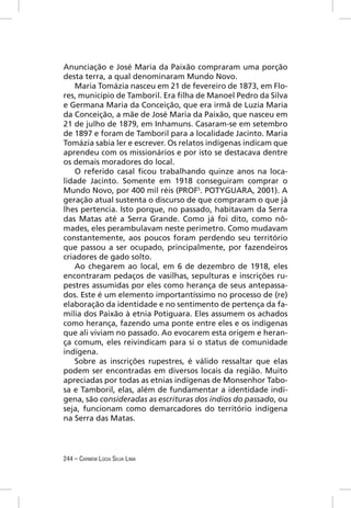 Anunciação e José Maria da Paixão compraram uma porção
desta terra, a qual denominaram Mundo Novo.
    Maria Tomázia nasceu em 21 de fevereiro de 1873, em Flo-
res, município de Tamboril. Era ﬁlha de Manoel Pedro da Silva
e Germana Maria da Conceição, que era irmã de Luzia Maria
da Conceição, a mãe de José Maria da Paixão, que nasceu em
21 de julho de 1879, em Inhamuns. Casaram-se em setembro
de 1897 e foram de Tamboril para a localidade Jacinto. Maria
Tomázia sabia ler e escrever. Os relatos indígenas indicam que
aprendeu com os missionários e por isto se destacava dentre
os demais moradores do local.
    O referido casal ﬁcou trabalhando quinze anos na loca-
lidade Jacinto. Somente em 1918 conseguiram comprar o
Mundo Novo, por 400 mil réis (PROFS. POTYGUARA, 2001). A
geração atual sustenta o discurso de que compraram o que já
lhes pertencia. Isto porque, no passado, habitavam da Serra
das Matas até a Serra Grande. Como já foi dito, como nô-
mades, eles perambulavam neste perímetro. Como mudavam
constantemente, aos poucos foram perdendo seu território
que passou a ser ocupado, principalmente, por fazendeiros
criadores de gado solto.
    Ao chegarem ao local, em 6 de dezembro de 1918, eles
encontraram pedaços de vasilhas, sepulturas e inscrições ru-
pestres assumidas por eles como herança de seus antepassa-
dos. Este é um elemento importantíssimo no processo de (re)
elaboração da identidade e no sentimento de pertença da fa-
mília dos Paixão à etnia Potiguara. Eles assumem os achados
como herança, fazendo uma ponte entre eles e os indígenas
que ali viviam no passado. Ao evocarem esta origem e heran-
ça comum, eles reivindicam para si o status de comunidade
indígena.
    Sobre as inscrições rupestres, é válido ressaltar que elas
podem ser encontradas em diversos locais da região. Muito
apreciadas por todas as etnias indígenas de Monsenhor Tabo-
sa e Tamboril, elas, além de fundamentar a identidade indí-
gena, são consideradas as escrituras dos índios do passado, ou
seja, funcionam como demarcadores do território indígena
na Serra das Matas.




244 – CARMEM LÚCIA SILVA LIMA
 