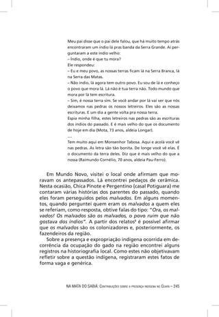 Meu pai disse que o pai dele falou, que há muito tempo atrás
            encontraram um índio lá pras banda da Serra Grande. Aí per-
            guntaram a este índio velho:
            – Índio, onde é que tu mora?
            Ele respondeu:
            – Eu e meu povo, as nossas terras ﬁcam lá na Serra Branca, lá
            na Serra das Matas.
            – Não índio, lá agora tem outro povo. Eu sou de lá e conheço
            o povo que mora lá. Lá não é tua terra não. Todo mundo que
            mora por lá tem escritura.
            – Sim, é nossa terra sim. Se você andar por lá vai ver que nós
            deixamos nas pedras os nossos letreiros. Eles são as nossas
            escrituras. E um dia a gente volta pra nossa terra.
            Espia minha ﬁlha, estes letreiros nas pedras são as escrituras
            dos índios do passado. E é mais velho do que os documento
            de hoje em dia (Mota, 73 anos, aldeia Longar).
            ....
            Tem muito aqui em Monsenhor Tabosa. Aqui e acolá você vê
            nas pedras. As letra são tão bonita. De longe você vê elas. É
            o documento da terra deles. Diz que é mais velho do que a
            nossa (Raimundo Cornélio, 70 anos, aldeia Pau-Ferro).


    Em Mundo Novo, visitei o local onde aﬁrmam que mo-
ravam os antepassados. Lá encontrei pedaços de cerâmica.
Nesta ocasião, Chica Pinote e Pergentino (casal Potiguara) me
contaram várias histórias dos parentes do passado, quando
eles foram perseguidos pelos malvados. Em alguns momen-
tos, quando perguntei quem eram os malvados a quem eles
se referiam, como resposta, obtive falas do tipo: “Ora, os mal-
vados! Os malvados são os malvados, o povo ruim que não
gostava dos índios”. A partir dos relatos8 é possível aﬁrmar
que os malvados são os colonizadores e, posteriormente, os
fazendeiros da região.
    Sobre a presença e expropriação indígena ocorrida em de-
corrência da ocupação do gado na região encontrei alguns
registros na historiograﬁa local. Como estes não objetivavam
reﬂetir sobre a questão indígena, registraram estes fatos de
forma vaga e genérica.



            NA MATA DO SABIÁ: CONTRIBUIÇÕES SOBRE A PRESENÇA INDÍGENA NO CEARÁ – 245
 