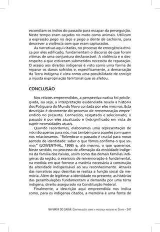escondiam os índios do passado para escapar da perseguição.
Neste tempo eram caçados no mato como animais. Utilizam
a expressão pego no laço e pego a dente de cachorro, para
descrever a violência com que eram capturados.
    As narrativas aqui citadas, no processo de emergência étni-
ca por eles ediﬁcado, fundamentam o discurso de que foram
vítimas de uma conjuntura desfavorável. A violência e o des-
respeito a que estiveram submetidos necessita de reparação.
O acesso aos direitos indígenas é visto como uma forma de
reparar os danos sofridos e, especiﬁcamente, a demarcação
da Terra Indígena é vista como uma possibilidade de corrigir
a injusta expropriação territorial que os afetou.


CONCLUSÃO

   Nos relatos empreendidos, a perspectiva nativa foi privile-
giada, ou seja, a interpretação evidenciada revela a história
dos Potiguara do Mundo Novo contada por eles mesmos. Esta
descrição é decorrente do processo de rememoração empre-
endido no presente. Conhecido, resgatado e selecionado, o
passado é por eles atualizado e (re)signiﬁcado em vista de
suprir necessidades atuais.
   Quando recordamos, elaboramos uma representação de
nós não apenas para nós, mas também para aqueles com quem
nos relacionamos. “Relembrar o passado é crucial para nosso
sentido de identidade: saber o que fomos conﬁrma o que so-
mos” (LOWENTHAL, 1998) e, até mesmo, o que queremos.
Neste sentido, no processo de aﬁrmação da etnicidade indíge-
na da família dos Paixão, assim como das demais famílias indí-
genas da região, o exercício de rememoração é fundamental,
na medida em que fornece a matéria necessária à construção
da alteridade indispensável ao seu reconhecimento. Através
das narrativas aqui descritas se realiza a função social da me-
mória. Além de legitimar a identidade no presente, as histórias
das perambulações fundamentam a demanda por uma terra
indígena, direito assegurado na Constituição Federal.
   Finalmente, a descrição aqui empreendida nos indica
como, para os indígenas citados, a memória é uma fonte de



            NA MATA DO SABIÁ: CONTRIBUIÇÕES SOBRE A PRESENÇA INDÍGENA NO CEARÁ – 247
 