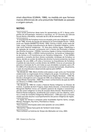sinais diacríticos (CUNHA, 1986), na medida em que fornece
marcos diferenciais de uma presumida ﬁdelidade ao passado
e origem comum.


NOTAS
1
  Uma versão preliminar desse texto foi apresentada no GT 3: Novas carto-
graﬁas da antropologia: memória e narrativa, no 13º Encontro de Ciências
Sociais Norte e Nordeste, realizado de 03 a 06 de setembro de 2007.
2
 A arquidiocese de Fortaleza inicia sua atuação junto aos indígenas na déca-
da de 1980, através da Equipe de Assessoria às Comunidades Rurais – EACR,
junto aos Tapeba (BARRETTO FILHO, 1992). Extinta a EACR, ainda nesta dé-
cada, surge a Equipe Arquidiocesana de Apoio à Questão Indígena, conhe-
cida como Pastoral Indigenista – PI. Esta para efeitos legais, trabalhistas e
de captação de recursos, juntamente com o Centro de Promoção e Defesa
dos Direitos Humanos – CDPDH, funcionou ligada à Cáritas Arquidiocesana.
Na década de 1990, o CDPDH institucionaliza-se, tornando-se independen-
te da Cáritas e a PI transforma-se em Temática Indigenista – TI do CDPDH,
acatando o conselho de Dom Aloísio Lorsheider, Arcebispo de Fortaleza na
época, devido ao caráter de defesa dos direitos humanos presentes nas duas
equipes. No ano 2000, a PI volta a funcionar na Arquidiocese de Fortaleza.
A pedido de João Acioli, o então diretor do CDPDH, inicia-se um processo de
parceria e transição da TI, com todas as suas atividades e projetos, para a PI.
Em 2004 a PI se desarticula, encerrando o processo de transição. Atualmente,
a ação da arquidiocese é desenvolvida apenas pelo CDPDH.
3
  Na década de 1980, Maria Amélia Leite passou a agir junto aos Tremembé
colaborando na organização étnica indígena do grupo. Inicialmente, ela fa-
zia parte do Conselho Indigenista Missionário Região Nordeste – CIMI/ NE.
Devido à divergência com a equipe do CIMI, ela se desligou e fundou a Asso-
ciação Missão Tremembé – AMIT. Para maior conhecimento da ação da AMIT,
ver Oliveira Jr (1998) e Valle (1999).
4
  Na década de 1990 foi criada a Pastoral Raízes Indígenas na Diocese de
Crateús. A pedido de Dom Fragoso, bispo desta diocese, a missionária belga
Margarete Malﬂiet iniciou um trabalho pastoral de resgate e conscientiza-
ção das raízes indígenas na área de atuação desta diocese. Recentemente, a
Pastoral Raízes Indígenas, acreditando que cumpriu com seu objetivo, solici-
tou a vinda do Conselho Indigenista Missionário – CIMI para que a Diocese,
visado que este assuma o acompanhamento dos povos indígenas da região.
5
 A região da Várzea é composta pelas localidades Espírito Santo, Longar,
Merejo, Passagem, Pau-Ferro, Pitombeira e Vázea.
6
    Para maiores informações sobre este episódio ver Lima (2007)
7
    Monsenhor Tabosa fazia parte de Tamboril neste tempo.
8
    Para conhecer as histórias do Tempo dos Malvados ver Lima, 2003.



248 – CARMEM LÚCIA SILVA LIMA
 
