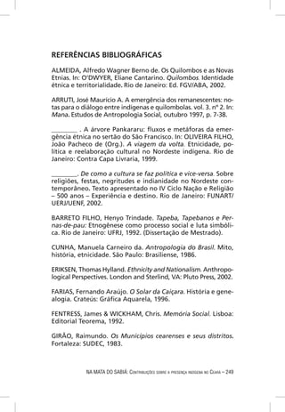 REFERÊNCIAS BIBLIOGRÁFICAS
ALMEIDA, Alfredo Wagner Berno de. Os Quilombos e as Novas
Etnias. In: O’DWYER, Eliane Cantarino. Quilombos. Identidade
étnica e territorialidade. Rio de Janeiro: Ed. FGV/ABA, 2002.

ARRUTI, José Maurício A. A emergência dos remanescentes: no-
tas para o diálogo entre indígenas e quilombolas. vol. 3. nº 2. In:
Mana. Estudos de Antropologia Social, outubro 1997, p. 7-38.

________ . A árvore Pankararu: ﬂuxos e metáforas da emer-
gência étnica no sertão do São Francisco. In: OLIVEIRA FILHO,
João Pacheco de (Org.). A viagem da volta. Etnicidade, po-
lítica e reelaboração cultural no Nordeste indígena. Rio de
Janeiro: Contra Capa Livraria, 1999.

________. De como a cultura se faz política e vice-versa. Sobre
religiões, festas, negritudes e indianidade no Nordeste con-
temporâneo. Texto apresentado no IV Ciclo Nação e Religião
– 500 anos – Experiência e destino. Rio de Janeiro: FUNART/
UERJ/UENF, 2002.

BARRETO FILHO, Henyo Trindade. Tapeba, Tapebanos e Per-
nas-de-pau: Etnogênese como processo social e luta simbóli-
ca. Rio de Janeiro: UFRJ, 1992. (Dissertação de Mestrado).

CUNHA, Manuela Carneiro da. Antropologia do Brasil. Mito,
história, etnicidade. São Paulo: Brasiliense, 1986.

ERIKSEN, Thomas Hylland. Ethnicity and Nationalism. Anthropo-
logical Perspectives. London and Sterlind, VA: Pluto Press, 2002.

FARIAS, Fernando Araújo. O Solar da Caiçara. História e gene-
alogia. Crateús: Gráﬁca Aquarela, 1996.

FENTRESS, James & WICKHAM, Chris. Memória Social. Lisboa:
Editorial Teorema, 1992.

GIRÃO, Raimundo. Os Municípios cearenses e seus distritos.
Fortaleza: SUDEC, 1983.



            NA MATA DO SABIÁ: CONTRIBUIÇÕES SOBRE A PRESENÇA INDÍGENA NO CEARÁ – 249
 