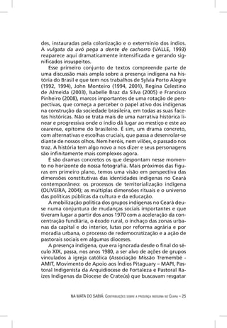 des, instauradas pela colonização e o extermínio dos índios.
A vulgata da avó pega a dente de cachorro (VALLE, 1993)
reaparece aqui dramaticamente intensiﬁcada e gerando sig-
niﬁcados insuspeitos.
   Esse primeiro conjunto de textos compreende parte de
uma discussão mais ampla sobre a presença indígena na his-
tória do Brasil e que tem nos trabalhos de Sylvia Porto Alegre
(1992, 1994), John Monteiro (1994, 2001), Regina Celestino
de Almeida (2003), Isabelle Braz da Silva (2005) e Francisco
Pinheiro (2008), marcos importantes de uma rotação de pers-
pectivas, que começa a perceber o papel ativo dos indígenas
na construção da sociedade brasileira, em todas as suas face-
tas históricas. Não se trata mais de uma narrativa histórica li-
near e progressiva onde o índio dá lugar ao mestiço e este ao
cearense, epítome do brasileiro. É sim, um drama concreto,
com alternativas e escolhas cruciais, que passa a desenrolar-se
diante de nossos olhos. Nem heróis, nem vilões, o passado nos
traz. A história tem algo novo a nos dizer e seus personagens
são inﬁnitamente mais complexos agora.
   E são dramas concretos os que despontam nesse momen-
to no horizonte de nossa fotograﬁa. Mais próximos das ﬁgu-
ras em primeiro plano, temos uma visão em perspectiva das
dimensões constitutivas das identidades indígenas no Ceará
contemporâneo: os processos de territorialização indígena
(OLIVEIRA, 2004); as múltiplas dimensões rituais e o universo
das políticas públicas da cultura e da educação.
   A mobilização política dos grupos indígenas no Ceará deu-
se numa conjuntura de mudanças sociais importantes e que
tiveram lugar a partir dos anos 1970 com a aceleração da con-
centração fundiária, o êxodo rural, o inchaço das zonas urba-
nas da capital e do interior, lutas por reforma agrária e por
moradia urbana, o processo de redemocratização e a ação de
pastorais sociais em algumas dioceses.
   A presença indígena, que era ignorada desde o ﬁnal do sé-
culo XIX, passa, nos anos 1980, a ser alvo de ações de grupos
vinculados à igreja católica (Associação Missão Tremembé -
AMIT, Movimento de Apoio aos Índios Pitaguary – MAPI, Pas-
toral Indigenista da Arquidiocese de Fortaleza e Pastoral Ra-
ízes Indígenas da Diocese de Crateús) que buscavam resgatar


             NA MATA DO SABIÁ: CONTRIBUIÇÕES SOBRE A PRESENÇA INDÍGENA NO CEARÁ – 25
 