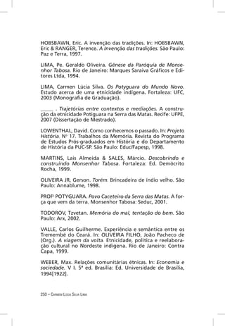 HOBSBAWN, Eric. A invenção das tradições. In: HOBSBAWN,
Eric & RANGER, Terence. A Invenção das tradições. São Paulo:
Paz e Terra, 1997.

LIMA, Pe. Geraldo Oliveira. Gênese da Paróquia de Monse-
nhor Tabosa. Rio de Janeiro: Marques Saraiva Gráﬁcos e Edi-
tores Ltda, 1994.

LIMA, Carmen Lúcia Silva. Os Potyguara do Mundo Novo.
Estudo acerca de uma etnicidade indígena. Fortaleza: UFC,
2003 (Monograﬁa de Graduação).

_____ . Trajetórias entre contextos e mediações. A constru-
ção da etnicidade Potiguara na Serra das Matas. Recife: UFPE,
2007 (Dissertação de Mestrado).

LOWENTHAL, David. Como conhecemos o passado. In: Projeto
História. No 17. Trabalhos da Memória. Revista do Programa
de Estudos Prós-graduados em História e do Departamento
de História da PUC-SP. São Paulo: Educ/Fapesp, 1998.

MARTINS, Lais Almeida & SALES, Márcio. Descobrindo e
construindo Monsenhor Tabosa. Fortaleza: Ed. Demócrito
Rocha, 1999.

OLIVEIRA JR, Gerson. Torém. Brincadeira de índio velho. São
Paulo: Annablume, 1998.

PROFs POTYGUARA. Povo Caceteiro da Serra das Matas. A for-
ça que vem da terra. Monsenhor Tabosa: Seduc, 2001.

TODOROV, Tzvetan. Memória do mal, tentação do bem. São
Paulo: Arx, 2002.

VALLE, Carlos Guilherme. Experiência e semântica entre os
Tremembé do Ceará. In: OLIVEIRA FILHO, João Pacheco de
(Org.). A viagem da volta. Etnicidade, política e reelabora-
ção cultural no Nordeste indígena. Rio de Janeiro: Contra
Capa, 1999.

WEBER, Max. Relações comunitárias étnicas. In: Economia e
sociedade. V I. 5ª ed. Brasília: Ed. Universidade de Brasília,
1994[1922].


250 – CARMEM LÚCIA SILVA LIMA
 