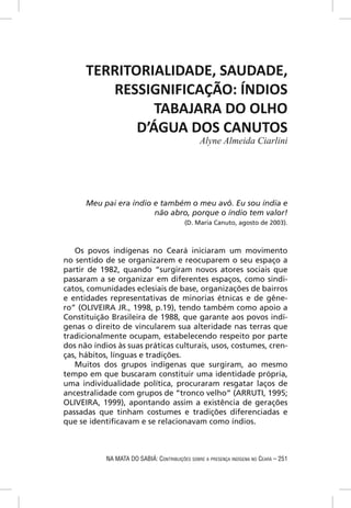 TERRITORIALIDADE, SAUDADE,
         RESSIGNIFICAÇÃO: ÍNDIOS
                TABAJARA DO OLHO
             D’ÁGUA DOS CANUTOS
                                                 Alyne Almeida Ciarlini




      Meu pai era índio e também o meu avô. Eu sou índia e
                        não abro, porque o índio tem valor!
                                           (D. Maria Canuto, agosto de 2003).



   Os povos indígenas no Ceará iniciaram um movimento
no sentido de se organizarem e reocuparem o seu espaço a
partir de 1982, quando “surgiram novos atores sociais que
passaram a se organizar em diferentes espaços, como sindi-
catos, comunidades eclesiais de base, organizações de bairros
e entidades representativas de minorias étnicas e de gêne-
ro” (OLIVEIRA JR., 1998, p.19), tendo também como apoio a
Constituição Brasileira de 1988, que garante aos povos indí-
genas o direito de vincularem sua alteridade nas terras que
tradicionalmente ocupam, estabelecendo respeito por parte
dos não índios às suas práticas culturais, usos, costumes, cren-
ças, hábitos, línguas e tradições.
   Muitos dos grupos indígenas que surgiram, ao mesmo
tempo em que buscaram constituir uma identidade própria,
uma individualidade política, procuraram resgatar laços de
ancestralidade com grupos de “tronco velho” (ARRUTI, 1995;
OLIVEIRA, 1999), apontando assim a existência de gerações
passadas que tinham costumes e tradições diferenciadas e
que se identiﬁcavam e se relacionavam como índios.



            NA MATA DO SABIÁ: CONTRIBUIÇÕES SOBRE A PRESENÇA INDÍGENA NO CEARÁ – 251
 