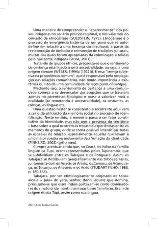 Uma maneira de compreender o “aparecimento” dos po-
vos indígenas no cenário político regional, é nos valermos do
conceito de etnogênese (GOLDSTEIN, 1975). Etnogênese é o
processo de emergência histórica de um povo que se auto-
deﬁne em relação a uma herança sócio-cultural, a partir da
reelaboração de símbolos e reinvenção de tradições culturais,
muitas das quais foram apropriadas da colonização e relidas
pelo horizonte indígena (SILVA, 2001).
    Tratando de grupos étnicos, preconiza-se que o sentimento
de pertença está ligado a uma ancestralidade, ou seja, a uma
origem comum (WEBER, (1994a [1922])). É essa “crença subje-
tiva na procedência comum”, que é responsável pela propaga-
ção das relações comunitárias, não tendo importância a exis-
tência ou não de uma comunidade de laços puros de sangue.
    Mediante isso, o sentimento de pertença a uma comuni-
dade começa a se desvincular das acepções que se baseiam
apenas no parentesco biológico e passa a valorizar mais a
oralidade (se remetendo à ancestralidade), os costumes, as
crenças, as línguas etc.
    Uma questão bastante consistente e recorrente aqui vem
a ser o da utilização da memória social no processo de iden-
tiﬁcação. Neste sentido, a memória passa a ser fator consti-
tutivo da identidade, mas não sem a presença do território
– base sobre a qual ocorrem as trocas de experiências entre os
membros do grupo, onde se torna possível intensiﬁcar todas
as espécies de relação, especialmente aquelas que levam a
uma maior coesão no movimento de aﬁrmação da identidade
(PINHEIRO, 2002) (grifo meu).
    Cumpre acentuar ainda que, no Ceará, os índios da família
lingüística Tupi, eram representados pelos Tupinambá, que
se subdividiam entre os Tabajara e os Potiguara. Assim, os
Tabajara se distribuíam geograﬁcamente nas tribos serranas,
juntamente com os Anacé, os Arariu, os Camacu, os Acongua-
çu, os Tocariju, os Anaperu e os Acriú (STUDART FILHO, 1963,
p. 180-185).
    Tabajara, por ser etimologicamente originado de taba=
aldeia + jara= de yara, senhor, dono, aquele que domina,
pressupõe-se que esses índios portavam-se como dominado-
res do rincão onde mantinham suas bases familiares. Eram de
origem étnica Tupi, assim como sua língua.


252 – ALYNE ALMEIDA CIARLINI
 