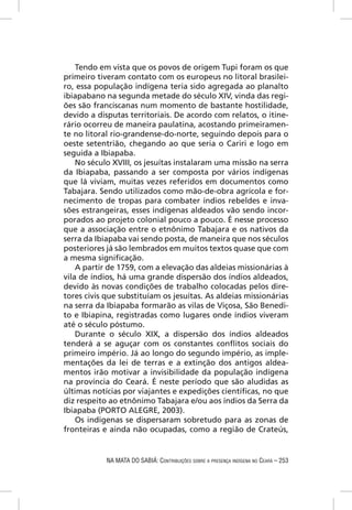 Tendo em vista que os povos de origem Tupi foram os que
primeiro tiveram contato com os europeus no litoral brasilei-
ro, essa população indígena teria sido agregada ao planalto
ibiapabano na segunda metade do século XIV, vinda das regi-
ões são franciscanas num momento de bastante hostilidade,
devido a disputas territoriais. De acordo com relatos, o itine-
rário ocorreu de maneira paulatina, acostando primeiramen-
te no litoral rio-grandense-do-norte, seguindo depois para o
oeste setentrião, chegando ao que seria o Cariri e logo em
seguida a Ibiapaba.
    No século XVIII, os jesuítas instalaram uma missão na serra
da Ibiapaba, passando a ser composta por vários indígenas
que lá viviam, muitas vezes referidos em documentos como
Tabajara. Sendo utilizados como mão-de-obra agrícola e for-
necimento de tropas para combater índios rebeldes e inva-
sões estrangeiras, esses indígenas aldeados vão sendo incor-
porados ao projeto colonial pouco a pouco. É nesse processo
que a associação entre o etnônimo Tabajara e os nativos da
serra da Ibiapaba vai sendo posta, de maneira que nos séculos
posteriores já são lembrados em muitos textos quase que com
a mesma signiﬁcação.
    A partir de 1759, com a elevação das aldeias missionárias à
vila de índios, há uma grande dispersão dos índios aldeados,
devido às novas condições de trabalho colocadas pelos dire-
tores civis que substituíam os jesuítas. As aldeias missionárias
na serra da Ibiapaba formarão as vilas de Viçosa, São Benedi-
to e Ibiapina, registradas como lugares onde índios viveram
até o século póstumo.
    Durante o século XIX, a dispersão dos índios aldeados
tenderá a se aguçar com os constantes conﬂitos sociais do
primeiro império. Já ao longo do segundo império, as imple-
mentações da lei de terras e a extinção dos antigos aldea-
mentos irão motivar a invisibilidade da população indígena
na província do Ceará. É neste período que são aludidas as
últimas notícias por viajantes e expedições cientíﬁcas, no que
diz respeito ao etnônimo Tabajara e/ou aos índios da Serra da
Ibiapaba (PORTO ALEGRE, 2003).
    Os indígenas se dispersaram sobretudo para as zonas de
fronteiras e ainda não ocupadas, como a região de Crateús,


            NA MATA DO SABIÁ: CONTRIBUIÇÕES SOBRE A PRESENÇA INDÍGENA NO CEARÁ – 253
 