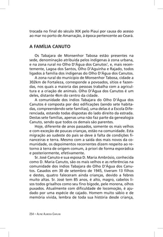 trocada no ﬁnal do século XIX pelo Piauí por causa do acesso
ao mar no porto de Amarração, à época pertencente ao Ceará.


A FAMÍLIA CANUTO

   Os Tabajara de Monsenhor Tabosa estão presentes na
sede, denominação atribuída pelos indígenas à zona urbana,
e na zona rural no Olho D’Água dos Canutos1, e, mais recen-
temente, Lagoa dos Santos, Olho D’Aguinha e Rajado, todos
ligados à família dos indígenas do Olho D’Água dos Canutos.
   A zona rural do município de Monsenhor Tabosa, cidade a
302km de Fortaleza, corresponde a povoados, sítios e fazen-
das, nos quais a maioria das pessoas trabalha com a agricul-
tura e a criação de animais. Olho D’Água dos Canutos é um
deles, distante 4km do centro da cidade.
   A comunidade dos índios Tabajara do Olho D’Água dos
Canutos é composta por dez ediﬁcações (sendo sete habita-
das, compreendendo sete famílias), uma delas é a Escola Dife-
renciada, estando todas dispostas do lado direito da estrada.
Destas sete famílias, apenas uma não faz parte da genealogia
Canuto, sendo que todos os demais são parentes.
   Hoje, diferente de anos passados, somente os mais velhos
e com exceção de poucas crianças, estão na comunidade. Esta
migração ao sudeste do país se deve à falta de condições ﬁ-
nanceiras e terra. Mesmo com a saída dos mais novos da co-
munidade, os depoimentos recorrentes dizem respeito ao re-
torno à terra de origem comum, à priori de forma esporádica
e posteriormente, efetivamente.
   Sr. José Canuto e sua esposa D. Maria Ambrósio, conhecida
como D. Maria Canuto, são os mais velhos e as referências na
comunidade dos índios Tabajara do Olho D’Água dos Canu-
tos. Casados em 30 de setembro de 1945, tiveram 13 ﬁlhos
e destes, quatro faleceram ainda crianças, devido a febres
muito altas. Sr. José tem 85 anos, é alto, magro, cabelos li-
sos todos grisalhos como seu ﬁno bigode, pele morena, olhos
puxados. Atualmente com diﬁculdade de locomoção, é aju-
dado por uma espécie de cajado. Homem muito sábio e de
memória vívida, lembra de toda sua história desde criança,



254 – ALYNE ALMEIDA CIARLINI
 