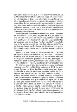 bem como das histórias que os seus ancestrais contavam. Já
D. Maria Canuto tem 84 anos, é baixa, corpo um pouco robus-
to, cabelos escuros de poucos grisalhos e lisos, pele morena,
olhos puxados. Atualmente em cadeira de rodas por orienta-
ção médica devido a uma queda, tem reumatismo e proble-
mas na coluna. Muito respeitada pela comunidade, morou e
trabalhou no mesmo local que Sr. José Canuto quando ado-
lescente, nas terras de Chico Melo, nos Oitis, as quais aﬁrmam
terem sido tomadas deles.
    Nascido numa localidade chamada João Pereira dos Oitis
em Monsenhor Tabosa, em 3 de julho de 1924, Sr. José Canu-
to é ﬁlho de José Vieira do Nascimento, conhecido como Sr.
José Coelho, que morreu nas Cabaças, hoje Lagoa dos Santos,
por causa de uma mordida de “cachorro doido”,2 quando Sr.
José tinha apenas um mês de vida. Sua mãe, Antônia Vieira
da Silva, conhecida por D. Canuta ou Canutinha, teve o ape-
lido elevado a sobrenome, no qual toda a sua descendência
o adquiriu.
    O pai do Sr. José Canuto era ﬁlho de criação de D. Cândida,
a Candinha, a quem chamava de “vó Candinha”, a pedido da
mesma e que, de acordo com ele, Sr. José Canuto, era uma
índia “pura”. Candinha, que também era ﬁlha de criação, foi
“adotada” por D. Salomé, senhora de uma família rica de Ca-
nindé, cidade onde nasceu, casada com Sr. Francisco Salomé.
    D. Salomé, proprietária de muitas terras numa localidade
chamada João Pereira (dos Oitis, ou somente Oitis), em Mon-
senhor Tabosa, na Serra das Matas, cuja Lagoa dos Santos
também fazia parte dessas terras, convocou toda a sua famí-
lia para uma reunião em sua casa, não tratando, a priori, do
assunto. Reunida a família, D. Salomé anunciou a doação das
terras para Candinha, ressaltando que lá era terra indígena e
estava abandonada, mas que tinha muita água, caça e mel,
e ainda que, além dela também ser sua ﬁlha, estava prestes
a casar com Chico Braz, tio do Sr. José Canuto. A cessão das
terras foi imediatamente aceita pelos familiares de D. Salo-
mé porque, segundo Sr. José Canuto, todos tinham grande
afeição por Candinha, fazendo com que todos assinassem um
documento de acordo à concessão das terras, cujo paradeiro
hoje é desconhecido.


            NA MATA DO SABIÁ: CONTRIBUIÇÕES SOBRE A PRESENÇA INDÍGENA NO CEARÁ – 255
 