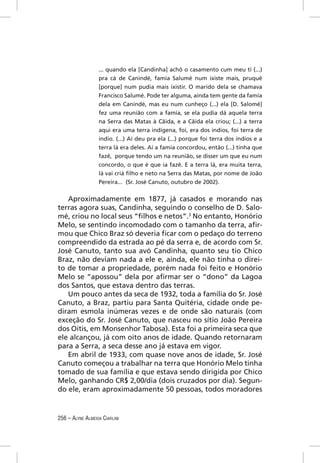 ... quando ela [Candinha] achô o casamento cum meu tí (...)
                  pra cá de Canindé, famía Salumé num ixiste mais, pruquê
                  [porque] num pudia mais ixistir. O marido dela se chamava
                  Francisco Salumé. Pode ter alguma, ainda tem gente da famía
                  dela em Canindé, mas eu num cunheço (...) ela [D. Salomé]
                  fez uma reunião com a famía, se ela pudia dá aquela terra
                  na Serra das Matas à Cãida, e a Cãida ela criou; (...) a terra
                  aqui era uma terra indígena, foi, era dos índios, foi terra de
                  índio. (...) Aí deu pra ela (...) porque foi terra dos índios e a
                  terra lá era deles. Aí a famía concordou, então (...) tinha que
                  fazê, porque tendo um na reunião, se disser um que eu num
                  concordo, o que é que ia fazê. E a terra lá, era muita terra,
                  lá vai criá ﬁlho e neto na Serra das Matas, por nome de João
                  Pereira... (Sr. José Canuto, outubro de 2002).

   Aproximadamente em 1877, já casados e morando nas
terras agora suas, Candinha, seguindo o conselho de D. Salo-
mé, criou no local seus “ﬁlhos e netos”.3 No entanto, Honório
Melo, se sentindo incomodado com o tamanho da terra, aﬁr-
mou que Chico Braz só deveria ﬁcar com o pedaço do terreno
compreendido da estrada ao pé da serra e, de acordo com Sr.
José Canuto, tanto sua avó Candinha, quanto seu tio Chico
Braz, não deviam nada a ele e, ainda, ele não tinha o direi-
to de tomar a propriedade, porém nada foi feito e Honório
Melo se “apossou” dela por aﬁrmar ser o “dono” da Lagoa
dos Santos, que estava dentro das terras.
   Um pouco antes da seca de 1932, toda a família do Sr. José
Canuto, a Braz, partiu para Santa Quitéria, cidade onde pe-
diram esmola inúmeras vezes e de onde são naturais (com
exceção do Sr. José Canuto, que nasceu no sítio João Pereira
dos Oitis, em Monsenhor Tabosa). Esta foi a primeira seca que
ele alcançou, já com oito anos de idade. Quando retornaram
para a Serra, a seca desse ano já estava em vigor.
   Em abril de 1933, com quase nove anos de idade, Sr. José
Canuto começou a trabalhar na terra que Honório Melo tinha
tomado de sua família e que estava sendo dirigida por Chico
Melo, ganhando CR$ 2,00/dia (dois cruzados por dia). Segun-
do ele, eram aproximadamente 50 pessoas, todos moradores


256 – ALYNE ALMEIDA CIARLINI
 
