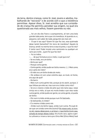 da terra, dentre crianças, como Sr. José, jovens e adultos, tra-
balhando de “escravos” e de acordo com o que a resistência
permitisse. Apesar disso, Sr. José acredita que sua curiosida-
de de criança lhe permitiu perceber sua origem, na qual era
questionada aos mais velhos, fossem parentes ou não.

            ... foi um dia eles ﬁzero o acampamento, ali tem uma bola
            grande toda preta, terra que cria mandioca. Aí quando eu vi,
            pequeno, sem saber de nada, perguntei aos mais véi:
            – O que é isso aqui? Quem foi que fez isso, essa queimada
            desse tamãi [tamanho]? Em terra de mandioca? Aquela tá
            branca, sendo na merma terra e essa tá preta, o que foi isto?
            E tanto caco? Pode incostá uma camioneta ou qualqué um
            carro pra inchê... quem foi que fez isto?
            – Foi os índios.
            –. . . de que formatura era o índio, o quê que era?
            – Se era índio, era um bicho.
            – Bicho por quê?
            – Porque comia gente.
            – Comia gente, então pudia ser bicho mesmo. (...) Mais como
            era o jeito do índio?
            – O índio era um bicho brabo do mato.
            – Ele andava só cum umas coisinha aqui, as muié, os home,
            era aqui de quê?
            – De barro.
            – Mais num cumia gente não, purque já era assim, purque, o
            que faltava pra eles ser, mas num era cristão como nóis?
            – Só era o mesmo cristão do jeito que nóis tamo aqui, nesse
            sirviço era o índio, só que era muito brabo e por essa razão
            cumia gente, então pudia ser gente, se cumia gente, só pudia
            ser bicho.
            – Ele num é cristão ainda purque num foi batizado.
            – Se batizando, é cristão?
            – É o mesmo cristão como nós.
             – Então num era bicho rapaz, então num cumia. Pra quê di-
            zer que um cristão come ôto [outro]? Os nossos avós, os tron-
            co véi, nasceu desse povo, e as loiça (...) que tenho lá em casa,
            achada do tempo desses índios. Era muito caco, agora a gen-
            te cultivano e virano a terra pro Chico Mel [Chico Melo] fazê



            NA MATA DO SABIÁ: CONTRIBUIÇÕES SOBRE A PRESENÇA INDÍGENA NO CEARÁ – 257
 