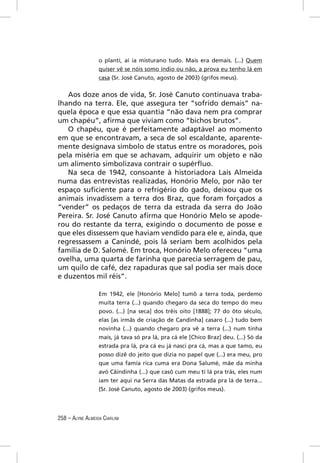 o plantí, aí ia misturano tudo. Mais era demais. (...) Quem
                  quiser vê se nóis somo índio ou não, a prova eu tenho lá em
                  casa (Sr. José Canuto, agosto de 2003) (grifos meus).


   Aos doze anos de vida, Sr. José Canuto continuava traba-
lhando na terra. Ele, que assegura ter “sofrido demais” na-
quela época e que essa quantia “não dava nem pra comprar
um chapéu”, aﬁrma que viviam como “bichos brutos”.
   O chapéu, que é perfeitamente adaptável ao momento
em que se encontravam, a seca de sol escaldante, aparente-
mente designava símbolo de status entre os moradores, pois
pela miséria em que se achavam, adquirir um objeto e não
um alimento simbolizava contrair o supérﬂuo.
   Na seca de 1942, consoante à historiadora Laís Almeida
numa das entrevistas realizadas, Honório Melo, por não ter
espaço suﬁciente para o refrigério do gado, deixou que os
animais invadissem a terra dos Braz, que foram forçados a
“vender” os pedaços de terra da estrada da serra do João
Pereira. Sr. José Canuto aﬁrma que Honório Melo se apode-
rou do restante da terra, exigindo o documento de posse e
que eles dissessem que haviam vendido para ele e, ainda, que
regressassem a Canindé, pois lá seriam bem acolhidos pela
família de D. Salomé. Em troca, Honório Melo ofereceu “uma
ovelha, uma quarta de farinha que parecia serragem de pau,
um quilo de café, dez rapaduras que sal podia ser mais doce
e duzentos mil réis”.

                  Em 1942, ele [Honório Melo] tumô a terra toda, perdemo
                  muita terra (...) quando chegaro da seca do tempo do meu
                  povo. (...) [na seca] dos trêis oito [1888]; 77 do ôto século,
                  elas [as irmãs de criação de Candinha] casaro (...) tudo bem
                  novinha (...) quando chegaro pra vê a terra (...) num tinha
                  mais, já tava só pra lá, pra cá ele [Chico Braz] deu. (...) Só da
                  estrada pra lá, pra cá eu já nasci pra cá, mas a que tamo, eu
                  posso dizê do jeito que dizia no papel que (...) era meu, pro
                  que uma famía rica cuma era Dona Salumé, mãe da minha
                  avó Cãindinha (...) que casô cum meu tí lá pra trás, eles num
                  iam ter aqui na Serra das Matas da estrada pra lá de terra...
                  (Sr. José Canuto, agosto de 2003) (grifos meus).




258 – ALYNE ALMEIDA CIARLINI
 