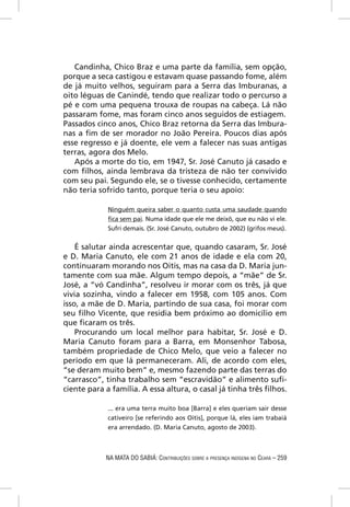 Candinha, Chico Braz e uma parte da família, sem opção,
porque a seca castigou e estavam quase passando fome, além
de já muito velhos, seguiram para a Serra das Imburanas, a
oito léguas de Canindé, tendo que realizar todo o percurso a
pé e com uma pequena trouxa de roupas na cabeça. Lá não
passaram fome, mas foram cinco anos seguidos de estiagem.
Passados cinco anos, Chico Braz retorna da Serra das Imbura-
nas a ﬁm de ser morador no João Pereira. Poucos dias após
esse regresso e já doente, ele vem a falecer nas suas antigas
terras, agora dos Melo.
   Após a morte do tio, em 1947, Sr. José Canuto já casado e
com ﬁlhos, ainda lembrava da tristeza de não ter convivido
com seu pai. Segundo ele, se o tivesse conhecido, certamente
não teria sofrido tanto, porque teria o seu apoio:

             Ninguém queira saber o quanto custa uma saudade quando
             ﬁca sem pai. Numa idade que ele me deixô, que eu não vi ele.
             Sufrí demais. (Sr. José Canuto, outubro de 2002) (grifos meus).


    É salutar ainda acrescentar que, quando casaram, Sr. José
e D. Maria Canuto, ele com 21 anos de idade e ela com 20,
continuaram morando nos Oitis, mas na casa da D. Maria jun-
tamente com sua mãe. Algum tempo depois, a “mãe” de Sr.
José, a “vó Candinha”, resolveu ir morar com os três, já que
vivia sozinha, vindo a falecer em 1958, com 105 anos. Com
isso, a mãe de D. Maria, partindo de sua casa, foi morar com
seu ﬁlho Vicente, que residia bem próximo ao domicílio em
que ﬁcaram os três.
    Procurando um local melhor para habitar, Sr. José e D.
Maria Canuto foram para a Barra, em Monsenhor Tabosa,
também propriedade de Chico Melo, que veio a falecer no
período em que lá permaneceram. Ali, de acordo com eles,
“se deram muito bem” e, mesmo fazendo parte das terras do
“carrasco”, tinha trabalho sem “escravidão” e alimento suﬁ-
ciente para a família. A essa altura, o casal já tinha três ﬁlhos.

             ... era uma terra muito boa [Barra] e eles queriam sair desse
             cativeiro [se referindo aos Oitis], porque lá, eles iam trabaiá
             era arrendado. (D. Maria Canuto, agosto de 2003).



            NA MATA DO SABIÁ: CONTRIBUIÇÕES SOBRE A PRESENÇA INDÍGENA NO CEARÁ – 259
 