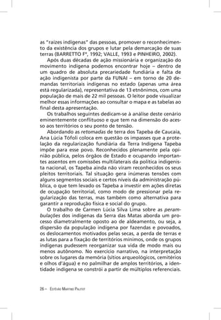 as “raízes indígenas” das pessoas, promover o reconhecimen-
to da existência dos grupos e lutar pela demarcação de suas
terras (BARRETTO Fº, 1992; VALLE, 1993 e PINHEIRO, 2002).
    Após duas décadas de ação missionária e organização do
movimento indígena podemos encontrar hoje – dentro de
um quadro de absoluta precariedade fundiária e falta de
ação indigenista por parte da FUNAI – em torno de 20 de-
mandas territoriais indígenas no estado (apenas uma área
está regularizada), representativa de 13 etnônimos, com uma
população de mais de 22 mil pessoas. O leitor pode visualizar
melhor essas informações ao consultar o mapa e as tabelas ao
ﬁnal desta apresentação.
    Os trabalhos seguintes dedicam-se à análise deste cenário
eminentemente conﬂituoso e que tem na dimensão do aces-
so aos territórios o seu ponto de tensão.
    Abordando as retomadas de terra dos Tapeba de Caucaia,
Ana Lúcia Tófoli coloca em questão os impasses que a prote-
lação da regularização fundiária da Terra Indígena Tapeba
impõe para esse povo. Reconhecidos plenamente pela opi-
nião pública, pelos órgãos de Estado e ocupando importan-
tes assentos em comissões multilaterais da política indigenis-
ta nacional, os Tapeba ainda não viram reconhecidos os seus
pleitos territoriais. Tal situação gera inúmeras tensões com
alguns segmentos sociais e certos níveis da administração pú-
blica, o que tem levado os Tapeba a investir em ações diretas
de ocupação territorial, como modo de pressionar pela re-
gularização das terras, mas também como alternativa para
garantir a reprodução física e social do grupo.
    O trabalho de Carmen Lúcia Silva Lima sobre as peram-
bulações dos indígenas da Serra das Matas aborda um pro-
cesso diametralmente oposto ao de aldeamento, ou seja, a
dispersão da população indígena por fazendas e povoados,
os deslocamentos motivados pelas secas, a perda de terras e
as lutas para a ﬁxação de territórios mínimos, onde os grupos
indígenas pudessem reorganizar sua vida de modo mais ou
menos autônomo. No exercício narrativo, na interpretação
sobre os lugares da memória (sítios arqueológicos, cemitérios
e olhos d’água) e no palmilhar de amplos territórios, a iden-
tidade indígena se constrói a partir de múltiplos referenciais.


26 – ESTÊVÃO MARTINS PALITOT
 