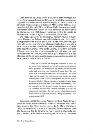 Com a morte de Chico Melo, o título e a administração das
terras foram passados para o ﬁlho dele com Edite, sua esposa.
Logo no início dessa nova administração, Sr. José, D. Maria e
os ﬁlhos, mudaram para o Jucá, em Monsenhor Tabosa, local
também dirigido pelo ﬁlho de Chico Melo. Mesmo passando
momentos parecidos com os do local anterior, de abundância
de alimentos, em 1967, foram morar no centro da cidade de
Monsenhor Tabosa e agora com os nove ﬁlhos vivos.
   Em 1969, Luiz Alves de Mesquita, homem muito inﬂuen-
te em Monsenhor Tabosa, ex-prefeito da mesma, fazendeiro
e proprietário de muitas terras na cidade, inclusive das que
hoje são do Sr. José Canuto, ofereceu trabalho e morada a
este, sua esposa e os nove ﬁlhos, todos ainda solteiros. Conso-
ante Zezinho Canuto, ﬁlho deste último, o ex-dono do Olho
D’Água, por reconhecer o esforço de seu pai, que era mui-
to experiente na lavoura, convidou-o para trabalhar e ainda
ofereceu dinheiro para auxiliar na construção de uma casa no
local, para Sr. José e toda a família.

                  ... como ele [Luiz Alves de Mesquita] sôbe que o papai era
                  um home muito trabaiadô na roça, ele pegou um convite pro
                  papai que tinha um terreno pra ele trabaiá; se ele quisesse,
                  podia fazê uma casa, que não tinha. O papai disse: “Eu num
                  posso, que eu num posso fazê casa pra ninguém.” Ele disse:
                  “Não, eu lhe ajudo.” Aí nóis ﬁzemo uma casinha de taipa,
                  onde hoje é o curral. Aí nóis viemo pra cá, discubrimo que ali
                  tinha um oi [olho] d’água, cumeçemo a cavar, ele deu água,
                  mas num abastecia; só a casa, que nesse tempo era só a casa
                  nas emergência. Nóis discubrimo que tinha que também ca-
                  var cacimbão. Quando nóis cavemo cacimbão, aí a água foi
                  passano pro cacimbão e foi aterrano ele e hoje tá completo,
                  mas acho que se hoje cavar, ele ainda dá água (Zezinho Canu-
                  to, agosto de 2003).


   Contando, portanto, com a “ajuda” de Luiz Alves de Mes-
quita, Sr. José Canuto construiu uma casa de taipa. Nessa oca-
sião, quatro dos ﬁlhos do Sr. José e de D. Maria Canuto, o
Chico, o Raimundo, o Tião e o Zezinho, foram embora para
São Paulo ou Rio de Janeiro (o “sul”, como é chamado por
eles), em busca de melhores condições ﬁnanceiras. Somente


260 – ALYNE ALMEIDA CIARLINI
 