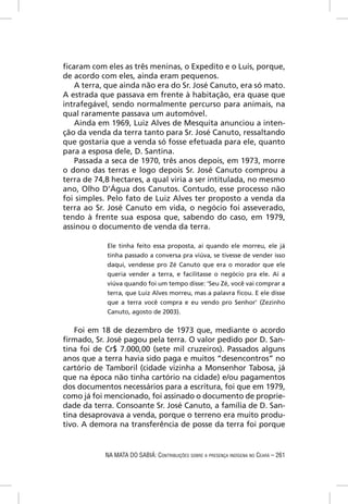 ﬁcaram com eles as três meninas, o Expedito e o Luís, porque,
de acordo com eles, ainda eram pequenos.
   A terra, que ainda não era do Sr. José Canuto, era só mato.
A estrada que passava em frente à habitação, era quase que
intrafegável, sendo normalmente percurso para animais, na
qual raramente passava um automóvel.
   Ainda em 1969, Luiz Alves de Mesquita anunciou a inten-
ção da venda da terra tanto para Sr. José Canuto, ressaltando
que gostaria que a venda só fosse efetuada para ele, quanto
para a esposa dele, D. Santina.
   Passada a seca de 1970, três anos depois, em 1973, morre
o dono das terras e logo depois Sr. José Canuto comprou a
terra de 74,8 hectares, a qual viria a ser intitulada, no mesmo
ano, Olho D’Água dos Canutos. Contudo, esse processo não
foi simples. Pelo fato de Luiz Alves ter proposto a venda da
terra ao Sr. José Canuto em vida, o negócio foi asseverado,
tendo à frente sua esposa que, sabendo do caso, em 1979,
assinou o documento de venda da terra.

            Ele tinha feito essa proposta, aí quando ele morreu, ele já
            tinha passado a conversa pra viúva, se tivesse de vender isso
            daqui, vendesse pro Zé Canuto que era o morador que ele
            queria vender a terra, e facilitasse o negócio pra ele. Aí a
            viúva quando foi um tempo disse: ‘Seu Zé, você vai comprar a
            terra, que Luiz Alves morreu, mas a palavra ﬁcou. E ele disse
            que a terra você compra e eu vendo pro Senhor’ (Zezinho
            Canuto, agosto de 2003).


   Foi em 18 de dezembro de 1973 que, mediante o acordo
ﬁrmado, Sr. José pagou pela terra. O valor pedido por D. San-
tina foi de Cr$ 7.000,00 (sete mil cruzeiros). Passados alguns
anos que a terra havia sido paga e muitos “desencontros” no
cartório de Tamboril (cidade vizinha a Monsenhor Tabosa, já
que na época não tinha cartório na cidade) e/ou pagamentos
dos documentos necessários para a escritura, foi que em 1979,
como já foi mencionado, foi assinado o documento de proprie-
dade da terra. Consoante Sr. José Canuto, a família de D. San-
tina desaprovava a venda, porque o terreno era muito produ-
tivo. A demora na transferência de posse da terra foi porque


            NA MATA DO SABIÁ: CONTRIBUIÇÕES SOBRE A PRESENÇA INDÍGENA NO CEARÁ – 261
 
