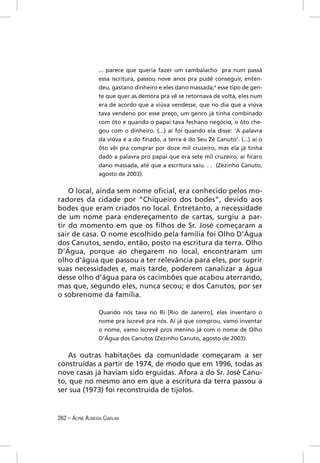 ... parece que queria fazer um cambalacho pra num passá
                  essa iscritura, passou nove anos pra pudê conseguir, enten-
                  deu, gastano dinheiro e eles dano massada;4 esse tipo de gen-
                  te que quer as demora pra vê se retornava de volta, eles num
                  era de acordo que a viúva vendesse, que no dia que a viúva
                  tava vendeno por esse preço, um genro já tinha combinado
                  com ôto e quando o papai tava fechano negócio, o ôto che-
                  gou com o dinheiro. (...) aí foi quando ela disse: ‘A palavra
                  da viúva é a do ﬁnado, a terra é do Seu Zé Canuto’. (...) aí o
                  ôto vêi pra comprar por doze mil cruzeiro, mas ela já tinha
                  dado a palavra pro papai que era sete mil cruzeiro, aí ﬁcaro
                  dano massada, até que a escritura saiu. . . (Zezinho Canuto,
                  agosto de 2003).


    O local, ainda sem nome oﬁcial, era conhecido pelos mo-
radores da cidade por “Chiqueiro dos bodes”, devido aos
bodes que eram criados no local. Entretanto, a necessidade
de um nome para endereçamento de cartas, surgiu a par-
tir do momento em que os ﬁlhos de Sr. José começaram a
sair de casa. O nome escolhido pela família foi Olho D’Água
dos Canutos, sendo, então, posto na escritura da terra. Olho
D’Água, porque ao chegarem no local, encontraram um
olho d’água que passou a ter relevância para eles, por suprir
suas necessidades e, mais tarde, poderem canalizar a água
desse olho d’água para os cacimbões que acabou aterrando,
mas que, segundo eles, nunca secou; e dos Canutos, por ser
o sobrenome da família.

                  Quando nós tava no Rí [Rio de Janeiro], eles inventaro o
                  nome pra iscrevê pra nós. Aí já que comprou, vamo inventar
                  o nome, vamo iscrevê pros menino já com o nome de Olho
                  D’Água dos Canutos (Zezinho Canuto, agosto de 2003).


   As outras habitações da comunidade começaram a ser
construídas a partir de 1974, de modo que em 1996, todas as
nove casas já haviam sido erguidas. Afora a do Sr. José Canu-
to, que no mesmo ano em que a escritura da terra passou a
ser sua (1973) foi reconstruída de tijolos.


262 – ALYNE ALMEIDA CIARLINI
 