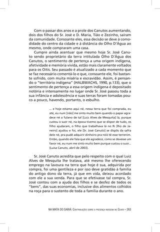 Com o passar dos anos e a prole dos Canutos aumentando,
dois dos ﬁlhos do Sr. José e D. Maria, Tião e Zezinho, saíram
da comunidade. Consoante eles, essa decisão se deve à como-
didade do centro da cidade e à distância do Olho D’Água ao
mesmo, onde compraram uma casa.
    Cumpre ainda acentuar que mesmo hoje Sr. José Canu-
to sendo proprietário da terra intitulada Olho D’Água dos
Canutos, o sentimento de pertença a uma origem indígena,
afetividade e memória vívida, estão mais claramente voltados
para os Oitis. Seu passado é atualizado a cada momento que
se faz necessário comentá-lo e que, consoante ele, foi bastan-
te sofrido, com muita miséria e escravidão. Assim, é pensan-
do o “território indígena” (HALBWACHS, 1990, p.133), que o
sentimento de pertença a essa origem indígena é depositado
notória e intensamente no lugar onde Sr. José passou toda a
sua infância e adolescência e suas terras foram tomadas pou-
co a pouco, havendo, portanto, o esbulho.

            ... e hoje estamo aqui né, nessa terra que foi comprada, eu
            até, eu num [não] me sinto muito bem quando o papai agra-
            dece né a fulano de tal [Luiz Alves de Mesquita] lá, purque
            custou o suor né, na época tivemo que se dispor de tudo, os
            ﬁlho ajudaram, o ﬁlho que trabalhava lá no Rí [Rio de Ja-
            neiro] ajudou e foi, ele [Sr. José Canuto] se dispôs da safra
            dele né, pra pudê adquirir dinheiro pra nóis tê esse terrenim.
            Então, quando ele fala que ele agradece, como se devesse um
            favor né, eu num me sinto muito bem purque custou o suor...
            (Luisa Canuto, abril de 2003).


   Sr. José Canuto acredita que pelo respeito com o qual Luiz
Alves de Mesquita lhe tratava, até mesmo lhe oferecendo
emprego na lavoura na terra que hoje é sua, adquirida por
compra, foi uma gentileza e por isso deve gratidão à família
do antigo dono da terra, já que em vida, deixou acordado
com ele a sua venda. Para que se efetivasse tal compra, Sr.
José contou com a ajuda dos ﬁlhos e se desfez de todos os
“bens”, das suas economias, inclusive dos alimentos colhidos
na roça para o sustento de toda a família durante o ano.




           NA MATA DO SABIÁ: CONTRIBUIÇÕES SOBRE A PRESENÇA INDÍGENA NO CEARÁ – 263
 