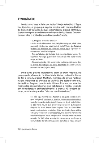 ETNOGÊNESE

   Tendo como base as falas dos índios Tabajara do Olho D’Água
dos Canutos, o grupo que aqui se mostra, não restam dúvidas
de que em se tratando de suas indianidades, a Igreja contribuiu
bastante no processo de reconhecimento étnico desses. De acor-
do com eles, o então bispo da Diocese de Crateús,

                  – D. Fragoso, procurou a Luisa:5
                  – Luisa vocês vêm numa luta, religião na Igreja, você sabia
                  que você é índia, seu povo todo é índio? Vocês são Tabajara
                  da Serra da Ibiapaba, da Serra das Matas, aqui. É porque in-
                  crontaro na história indígena.
                  – Tem os Tabajara de Crateús, é da merma aldeia, tem os Ta-
                  bajara de Poranga, que eu tem vontade de ir lá, eu só vi uma
                  moça, eu disse:
                   – Nóis somo irmão, nóis somo irmão indígena, nóis somo des-
                  sa aldeia dos Tabajara da Serra das Matas (Sr. José Canuto,
                  outubro de 2002) (grifo meu).


   Uma outra pessoa importante, além de Dom Fragoso, no
processo de aﬁrmação da identidade étnica da família Canu-
to foi a Irmã Margaret Malﬂiet, membro da então Pastoral
Raízes Indígenas da Diocese de Crateús. De acordo com eles,
tanto Dom Fragoso quanto esta última, ﬁzeram um levanta-
mento dos povos indígenas que habitaram a região, levando
em consideração primordialmente a crença na origem co-
mum, atestando que eles “são um resultado disso”:

                  Foi nóis aqui mermo [que ﬁzeram a pesquisa acerca da ori-
                  gem indígena], contano as história, fomo ouvir do começo,
                  tudo foi terra dos índio, tudo! Porque no Brasil tudo foi ter-
                  ra dos índio, né, só que piorou depois que os purtugueses
                  chegaro no Brasil. Mas o Dom Fragoso falou e a Dona Mar-
                  garet explicou tudo pra Luisa. Disse, vocês são duma aldeia
                  Tabajara, vocês num tavam sabendo, mas a gente incrontô na
                  história indígena. Vocês vão puxar os livro de vocês e a nossa
                  geração foi dali [disse apontando para a serra em frente a
                  comunidade do Olho D’Água dos Canutos] a nossa origem



264 – ALYNE ALMEIDA CIARLINI
 
