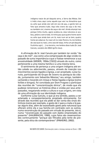 indígena nasce do pé daquela serra, a Serra das Matas. Daí
            o índio viveu aqui cuma aquele que vevi na Amazônia que
            eu acho que ainda vevi até em oco de pau, a gente tem as
            foto que amostra tudo. Aqui eles vivero da caça e do mel,
            eu também vivi, vivemo da caça e do mel. Ainda alcançei isso
            porque tinha muito, agora acabou-se, essa natureza aí aca-
            bou, pelaro a serra toda. Aí tinha pau que quatro home assim
            eu acho que ainda tem um lá, mais num sei se tem; quatro
            home pra abarcar. Eu nasci ali no João Pereira. Eu me lembra
            da casa que eu nasci, uma casa de taipa, tinha um pé daquela
            fruitinha cajá (. . .) no terreiro, me lembra disso tudo (Sr. José
            Canuto, outubro de 2002) (grifo meu).

    A aﬁrmação de Sr. José Canuto por também ter vivido “da
caça e do mel”, soa como uma comprovação de algo vivido no
passado de suma importância e que o ﬁzesse rememorar a sua
ancestralidade (WEBER, 1994a [1922]) através do outro, como
pertencente a uma mesma família e a uma mesma terra.
    O sentimento de pertença a uma origem indígena até en-
tão calado ou adormecido, passou, através da inserção nos
movimentos sociais ligados à Igreja, a ser projetado. Luísa Ca-
nuto, participando do Grupo de Jovens na paróquia da cida-
de, juntamente com Sebastião Messias,6 seu amigo, também
cantando e tocando em missas e festas ligadas à Igreja (como
leilões e bingos), foi convidada por Dom Fragoso a participar
das reuniões de “conscientização étnica”, de modo que ela
pudesse rememorar as histórias ditas e vividas por seus ante-
passados, resgatando então a cultura e suas origens, em vista
de uma aﬁrmação de sua identidade indígena.
    Conforme Luísa Canuto, o que já era sentido, passou a ser
aclamado e conseqüentemente projetado etnicamente. Foi
através das reuniões que ela pôde se dar conta dos sinais dis-
tintivos (como por exemplo, o gosto de ir para a mata e lá pas-
sar alguns dias, além do exacerbado gosto pela natureza) que
aﬂoram entre ela e sua família em contraste com os outros,
numa reconstrução do passado em virtude do presente, isto é,
numa “reconstrução do passado com dados emprestados do
presente” (HALBWACHS, 1990), cujos fatos são ressemantiza-
dos continuamente “porque são ﬁltrados pela lente do pre-
sente, pela ótica do contemporâneo” (PINHEIRO, 2002).


            NA MATA DO SABIÁ: CONTRIBUIÇÕES SOBRE A PRESENÇA INDÍGENA NO CEARÁ – 265
 