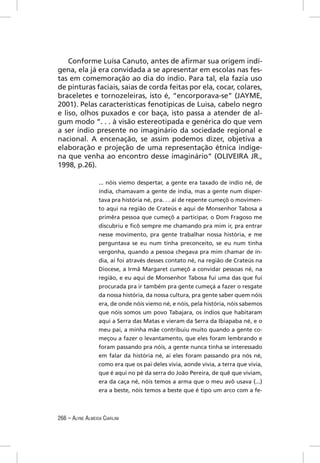Conforme Luísa Canuto, antes de aﬁrmar sua origem indí-
gena, ela já era convidada a se apresentar em escolas nas fes-
tas em comemoração ao dia do índio. Para tal, ela fazia uso
de pinturas faciais, saias de corda feitas por ela, cocar, colares,
braceletes e tornozeleiras, isto é, “encorporava-se” (JAYME,
2001). Pelas características fenotípicas de Luisa, cabelo negro
e liso, olhos puxados e cor baça, isto passa a atender de al-
gum modo “. . . à visão estereotipada e genérica do que vem
a ser índio presente no imaginário da sociedade regional e
nacional. A encenação, se assim podemos dizer, objetiva a
elaboração e projeção de uma representação étnica indíge-
na que venha ao encontro desse imaginário” (OLIVEIRA JR.,
1998, p.26).

                  ... nóis viemo despertar, a gente era taxado de índio né, de
                  índia, chamavam a gente de índia, mas a gente num disper-
                  tava pra história né, pra. . . aí de repente cumeçô o movimen-
                  to aqui na região de Crateús e aqui de Monsenhor Tabosa a
                  primêra pessoa que cumeçô a participar, o Dom Fragoso me
                  discubriu e ﬁcô sempre me chamando pra mim ir, pra entrar
                  nesse movimento, pra gente trabalhar nossa história, e me
                  perguntava se eu num tinha preconceito, se eu num tinha
                  vergonha, quando a pessoa chegava pra mim chamar de ín-
                  dia, aí foi através desses contato né, na região de Crateús na
                  Diocese, a Irmã Margaret cumeçô a convidar pessoas né, na
                  região, e eu aqui de Monsenhor Tabosa fui uma das que fui
                  procurada pra ir também pra gente cumeçá a fazer o resgate
                  da nossa história, da nossa cultura, pra gente saber quem nóis
                  era, de onde nóis viemo né, e nóis, pela história, nóis sabemos
                  que nóis somos um povo Tabajara, os índios que habitaram
                  aqui a Serra das Matas e vieram da Serra da Ibiapaba né, e o
                  meu pai, a minha mãe contribuiu muito quando a gente co-
                  meçou a fazer o levantamento, que eles foram lembrando e
                  foram passando pra nóis, a gente nunca tinha se interessado
                  em falar da história né, aí eles foram passando pra nós né,
                  como era que os pai deles vivia, aonde vivia, a terra que vivia,
                  que é aqui no pé da serra do João Pereira, de quê que viviam,
                  era da caça né, nóis temos a arma que o meu avô usava (...)
                  era a beste, nóis temos a beste que é tipo um arco com a fe-



266 – ALYNE ALMEIDA CIARLINI
 