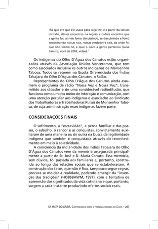 cha que era que ele usava para caçar né, e a partir daí desses
            contato, desses encontros na região e outros encontro que
            a gente foi, aí nóis fomo discubrindo, se discubrindo e fomo
            encontrando nossas raiz, nossas verdadeira raiz, da onde foi
            que nóis viemo né, e qual o povo a gente pertencia (Luisa
            Canuto, abril de 2003, vídeo).7

    Os indígenas do Olho D’Água dos Canutos estão organi-
zados através da Associação Unidos Venceremos, que tem
como associados inclusive os outros indígenas de Monsenhor
Tabosa. Todos se reúnem na Escola Diferenciada dos Índios
Tabajara do Olho D’Água dos Canutos, o Salão.
    Representantes do Olho D’Água dos Canutos ainda assu-
mem o programa de rádio “Nossa Vez e Nossa Voz”, trans-
mitido aos sábados e de uma considerável radiodifusão, que
funciona como um dos meios de interação e comunicação, com
uma atenção peculiar aos indígenas e associados ao Sindicato
dos Trabalhadores e Trabalhadoras Rurais de Monsenhor Tabo-
sa, de cuja administração esses indígenas fazem parte.


CONSIDERAÇÕES FINAIS

    O sofrimento, a “escravidão”, a perda familiar e das pos-
ses, o esbulho, o rancor e as conquistas, convictamente auxi-
liaram de uma maneira ou de outra na busca da legitimidade
indígena que também é conquistada através do reconheci-
mento em meio à coletividade.
    A consciência da indianidade dos índios Tabajara do Olho
D’Água dos Canutos vem da memória assegurada principal-
mente a partir de Sr. José e D. Maria Canuto. Essa memória,
sem dúvida, foi passada aos familiares e, portanto, constru-
ída ao longo das relações sociais que se estabeleceram. A
construção dos fatos, que não é ﬁxa, tampouco segue regras,
procura se moldar à realidade, podendo emergir da “inven-
ção das tradições” (HOBSBAWM, 1997), com a tentativa de
apreensão dos signiﬁcados da vida cotidiana e que, portanto,
surgem a cada instante produzindo efeitos sociais reais.




           NA MATA DO SABIÁ: CONTRIBUIÇÕES SOBRE A PRESENÇA INDÍGENA NO CEARÁ – 267
 