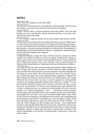 NOTAS
1Para mais informações, ver Almeida, 2005.
2Conforme Sr. José Canuto, foi a mordida de “cachorro doido” que levou seu
pai a óbito, cujo sintoma foi somente uma forte dor de cabeça.
3 Digo “ﬁlhos e netos”, porque Candinha nunca teve ﬁlhos, mas criou José
Coelho, pai do Sr. José Canuto, a quem chamava de ﬁlho, e sua prole, reco-
nhecidos por ela como netos.
4 “Dar massada” é ganhar tempo, isto é, deixar passar mais tempo, enrolar.
5 Trata-se de Luisa Canuto, 49 anos, sétima ﬁlha de Sr. José e D. Maria Canu-
to. Além de uma das referências entre os Tabajara do Olho D’Água dos Canu-
tos, ela é professora da Escola Diferenciada da comunidade do Olho D’Água
dos Canutos e membro da administração do Sindicato dos Trabalhadores e
Trabalhadoras Rurais de Monsenhor Tabosa. É respeitada e reconhecida pe-
los moradores da cidade como indígena.
6 Sebastião Messias é amigo de toda a família Canuto e assume sua india-
nidade como Tabajara. Mora no centro da cidade de Monsenhor Tabosa e,
como Luisa Canuto, está à frente na Escola Diferenciada na comunidade do
Olho D’Água dos Canutos, bem como também atua na administração do
Sindicato dos Trabalhadores e Trabalhadoras Rurais de Monsenhor Tabosa.
7 O vídeo ao qual me reﬁro foi produzido pelos próprios índios Tabajara do
Olho D’Água dos Canutos, durante a Semana Santa de 2003, período em
que normalmente eles acampam no terreno sagrado. O terreno sagrado está
localizado na mata dentro dos 74,8 hectares de terra dos Canutos. Contu-
do, a escolha do lugar não se deu aleatoriamente. Segundo os Tabajara do
Olho D’Água dos Canutos, houve realmente uma identiﬁcação com o lugar.
Diferente dos outros locais na mata, o terreno sagrado ou acampamento
é plano e sua posição geográﬁca proporciona vista para a cidade. É lá que
eles também cozinham, dançam toré e tomam o mocororó de caju ou cana-
de-açúcar que produzem. O fato foi que andando pela mata, descobriram
o local e combinaram com os membros da comunidade. Ali seria o terreno
sagrado, um “lugar antropológico”, uma “. . . construção concreta e simbó-
lica do espaço que não poderia dar conta, somente por ela, das vicissitudes e
contradições da vida social, mas à qual se referem todos” (Marc Augé, 1993:
51-52). O terreno sagrado ou acampamento seria então uma atualização das
perambulações que faziam no passado por causa do gado. O gado, posto
pelos grandes proprietários rurais nas terras que lhes foram tomadas - no
caso dos índios Tabajara do Olho D’Água dos Canutos - seria responsável,
portanto, pela expulsão deles dessas terras. Por isso, segundo Sr. José Canuto,
quando os fazendeiros que se apossavam da terra em que os índios estavam
instalados, soltavam o gado para que todo o espaço fosse invadido e eles
fossem esbulhados; lá os animais se alimentavam e destruíam a mata até
então virgem.



268 – ALYNE ALMEIDA CIARLINI
 