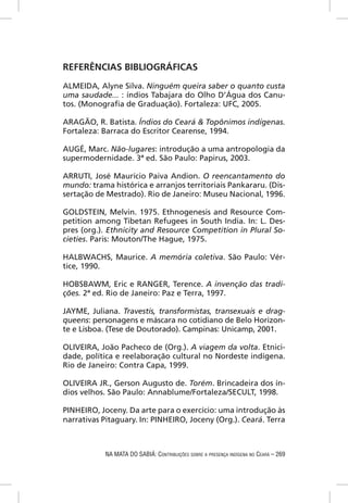 REFERÊNCIAS BIBLIOGRÁFICAS
ALMEIDA, Alyne Silva. Ninguém queira saber o quanto custa
uma saudade... : índios Tabajara do Olho D’Água dos Canu-
tos. (Monograﬁa de Graduação). Fortaleza: UFC, 2005.

ARAGÃO, R. Batista. Índios do Ceará & Topônimos indígenas.
Fortaleza: Barraca do Escritor Cearense, 1994.

AUGÉ, Marc. Não-lugares: introdução a uma antropologia da
supermodernidade. 3ª ed. São Paulo: Papirus, 2003.

ARRUTI, José Maurício Paiva Andion. O reencantamento do
mundo: trama histórica e arranjos territoriais Pankararu. (Dis-
sertação de Mestrado). Rio de Janeiro: Museu Nacional, 1996.

GOLDSTEIN, Melvin. 1975. Ethnogenesis and Resource Com-
petition among Tibetan Refugees in South India. In: L. Des-
pres (org.). Ethnicity and Resource Competition in Plural So-
cieties. Paris: Mouton/The Hague, 1975.

HALBWACHS, Maurice. A memória coletiva. São Paulo: Vér-
tice, 1990.

HOBSBAWM, Eric e RANGER, Terence. A invenção das tradi-
ções. 2ª ed. Rio de Janeiro: Paz e Terra, 1997.

JAYME, Juliana. Travestis, transformistas, transexuais e drag-
queens: personagens e máscara no cotidiano de Belo Horizon-
te e Lisboa. (Tese de Doutorado). Campinas: Unicamp, 2001.

OLIVEIRA, João Pacheco de (Org.). A viagem da volta. Etnici-
dade, política e reelaboração cultural no Nordeste indígena.
Rio de Janeiro: Contra Capa, 1999.

OLIVEIRA JR., Gerson Augusto de. Torém. Brincadeira dos ín-
dios velhos. São Paulo: Annablume/Fortaleza/SECULT, 1998.

PINHEIRO, Joceny. Da arte para o exercício: uma introdução às
narrativas Pitaguary. In: PINHEIRO, Joceny (Org.). Ceará. Terra



            NA MATA DO SABIÁ: CONTRIBUIÇÕES SOBRE A PRESENÇA INDÍGENA NO CEARÁ – 269
 