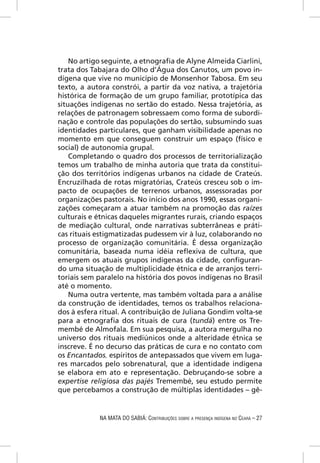 No artigo seguinte, a etnograﬁa de Alyne Almeida Ciarlini,
trata dos Tabajara do Olho d’Água dos Canutos, um povo in-
dígena que vive no município de Monsenhor Tabosa. Em seu
texto, a autora constrói, a partir da voz nativa, a trajetória
histórica de formação de um grupo familiar, prototípica das
situações indígenas no sertão do estado. Nessa trajetória, as
relações de patronagem sobressaem como forma de subordi-
nação e controle das populações do sertão, subsumindo suas
identidades particulares, que ganham visibilidade apenas no
momento em que conseguem construir um espaço (físico e
social) de autonomia grupal.
    Completando o quadro dos processos de territorialização
temos um trabalho de minha autoria que trata da constitui-
ção dos territórios indígenas urbanos na cidade de Crateús.
Encruzilhada de rotas migratórias, Crateús cresceu sob o im-
pacto de ocupações de terrenos urbanos, assessoradas por
organizações pastorais. No início dos anos 1990, essas organi-
zações começaram a atuar também na promoção das raízes
culturais e étnicas daqueles migrantes rurais, criando espaços
de mediação cultural, onde narrativas subterrâneas e práti-
cas rituais estigmatizadas pudessem vir à luz, colaborando no
processo de organização comunitária. É dessa organização
comunitária, baseada numa idéia reﬂexiva de cultura, que
emergem os atuais grupos indígenas da cidade, conﬁguran-
do uma situação de multiplicidade étnica e de arranjos terri-
toriais sem paralelo na história dos povos indígenas no Brasil
até o momento.
    Numa outra vertente, mas também voltada para a análise
da construção de identidades, temos os trabalhos relaciona-
dos à esfera ritual. A contribuição de Juliana Gondim volta-se
para a etnograﬁa dos rituais de cura (tundá) entre os Tre-
membé de Almofala. Em sua pesquisa, a autora mergulha no
universo dos rituais mediúnicos onde a alteridade étnica se
inscreve. É no decurso das práticas de cura e no contato com
os Encantados, espíritos de antepassados que vivem em luga-
res marcados pelo sobrenatural, que a identidade indígena
se elabora em ato e representação. Debruçando-se sobre a
expertise religiosa das pajés Tremembé, seu estudo permite
que percebamos a construção de múltiplas identidades – gê-


            NA MATA DO SABIÁ: CONTRIBUIÇÕES SOBRE A PRESENÇA INDÍGENA NO CEARÁ – 27
 