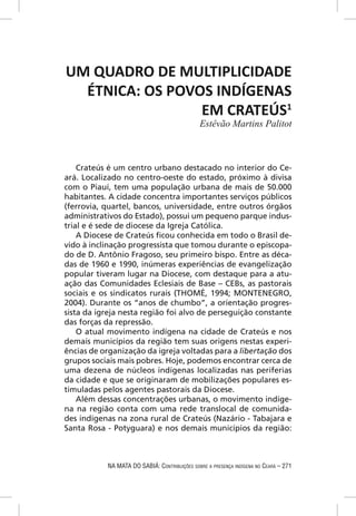 UM QUADRO DE MULTIPLICIDADE
  ÉTNICA: OS POVOS INDÍGENAS
                 EM CRATEÚS1
                                              Estêvão Martins Palitot



    Crateús é um centro urbano destacado no interior do Ce-
ará. Localizado no centro-oeste do estado, próximo à divisa
com o Piauí, tem uma população urbana de mais de 50.000
habitantes. A cidade concentra importantes serviços públicos
(ferrovia, quartel, bancos, universidade, entre outros órgãos
administrativos do Estado), possui um pequeno parque indus-
trial e é sede de diocese da Igreja Católica.
    A Diocese de Crateús ﬁcou conhecida em todo o Brasil de-
vido à inclinação progressista que tomou durante o episcopa-
do de D. Antônio Fragoso, seu primeiro bispo. Entre as déca-
das de 1960 e 1990, inúmeras experiências de evangelização
popular tiveram lugar na Diocese, com destaque para a atu-
ação das Comunidades Eclesiais de Base – CEBs, as pastorais
sociais e os sindicatos rurais (THOMÉ, 1994; MONTENEGRO,
2004). Durante os “anos de chumbo”, a orientação progres-
sista da igreja nesta região foi alvo de perseguição constante
das forças da repressão.
    O atual movimento indígena na cidade de Crateús e nos
demais municípios da região tem suas origens nestas experi-
ências de organização da igreja voltadas para a libertação dos
grupos sociais mais pobres. Hoje, podemos encontrar cerca de
uma dezena de núcleos indígenas localizadas nas periferias
da cidade e que se originaram de mobilizações populares es-
timuladas pelos agentes pastorais da Diocese.
    Além dessas concentrações urbanas, o movimento indíge-
na na região conta com uma rede translocal de comunida-
des indígenas na zona rural de Crateús (Nazário - Tabajara e
Santa Rosa - Potyguara) e nos demais municípios da região:



           NA MATA DO SABIÁ: CONTRIBUIÇÕES SOBRE A PRESENÇA INDÍGENA NO CEARÁ – 271
 