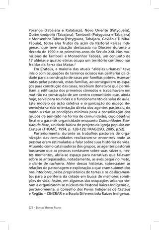 Poranga (Tabajara e Kalabaça), Novo Oriente (Potyguara),
Quiterianópolis (Tabajara), Tamboril (Potyguara e Tabajara)
e Monsenhor Tabosa (Potyguara, Tabajara, Gavião e Tubiba-
Tapuia), todas elas frutos da ação da Pastoral Raízes Indí-
genas, que teve atuação destacada na Diocese durante a
década de 1990 e os primeiros anos do Século XXI. Nos mu-
nicípios de Tamboril e Monsenhor Tabosa, um conjunto de
17 aldeias e quatro etnias ocupa um território contínuo nas
fraldas da Serra das Matas.2
    Em Crateús, a maioria das atuais “aldeias urbanas” teve
início com ocupações de terrenos ociosos nas periferias da ci-
dade para a construção de casas por famílias pobres. Assesso-
radas pelas pastorais, estas famílias, ao conseguirem os espa-
ços para construção das casas, recebiam donativos que permi-
tiam a ediﬁcação dos primeiros cômodos e trabalhavam em
mutirão na construção de um centro comunitário que, ainda
hoje, serve para reuniões e o funcionamento de salas de aula.
Este modelo de ação coletiva e organização do espaço de-
senvolvia-se sob orientação direta dos agentes pastorais, de
modo a criar as condições mínimas para a consolidação dos
grupos de sem-teto na forma de comunidades, cujo objetivo
ﬁnal era garantir organicidade enquanto Comunidades Ecle-
siais de Base, unidade básica do projeto da igreja popular em
Crateús (THOMÉ, 1994, p. 128-129; FRAGOSO, 2005, p.52).
    Posteriormente, durante os trabalhos pastorais de orga-
nização das comunidades realizaram-se encontros onde as
pessoas eram estimuladas a falar sobre suas histórias de vida.
Atuando como catalisadoras dos grupos, as agentes pastorais
buscavam que as pessoas contassem sobre suas raízes e, nes-
tes momentos, abria-se espaço para narrativas que falavam
sobre os antepassados, notadamente, as avós pegas no mato,
a dente de cachorro. Além dessas histórias, sobressaíam as
relações de patronagem e exploração a que eram submetidos
nos interiores¸ pelos proprietários de terras e os deslocamen-
tos para a periferia da cidade em busca de melhores condi-
ções de vida. Assim, em algumas das ocupações urbanas vie-
ram a organizarem-se núcleos da Pastoral Raízes Indígenas e,
posteriormente, o Conselho dos Povos Indígenas de Crateús
e Região – CINCRAR e a Escola Diferenciada Raízes Indígenas.


272 – ESTÊVÃO MARTINS PALITOT
 