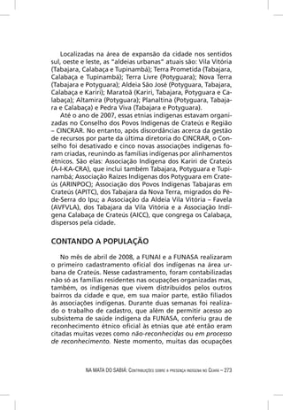 Localizadas na área de expansão da cidade nos sentidos
sul, oeste e leste, as “aldeias urbanas” atuais são: Vila Vitória
(Tabajara, Calabaça e Tupinambá); Terra Prometida (Tabajara,
Calabaça e Tupinambá); Terra Livre (Potyguara); Nova Terra
(Tabajara e Potyguara); Aldeia São José (Potyguara, Tabajara,
Calabaça e Kariri); Maratoã (Kariri, Tabajara, Potyguara e Ca-
labaça); Altamira (Potyguara); Planaltina (Potyguara, Tabaja-
ra e Calabaça) e Pedra Viva (Tabajara e Potyguara).
    Até o ano de 2007, essas etnias indígenas estavam organi-
zadas no Conselho dos Povos Indígenas de Crateús e Região
– CINCRAR. No entanto, após discordâncias acerca da gestão
de recursos por parte da última diretoria do CINCRAR, o Con-
selho foi desativado e cinco novas associações indígenas fo-
ram criadas, reunindo as famílias indígenas por alinhamentos
étnicos. São elas: Associação Indígena dos Kariri de Crateús
(A-I-KA-CRA), que inclui também Tabajara, Potyguara e Tupi-
nambá; Associação Raízes Indígenas dos Potyguara em Crate-
ús (ARINPOC); Associação dos Povos Indígenas Tabajaras em
Crateús (APITC), dos Tabajara da Nova Terra, migrados do Pé-
de-Serra do Ipu; a Associação da Aldeia Vila Vitória – Favela
(AVFVLA), dos Tabajara da Vila Vitória e a Associação Indí-
gena Calabaça de Crateús (AICC), que congrega os Calabaça,
dispersos pela cidade.


CONTANDO A POPULAÇÃO

    No mês de abril de 2008, a FUNAI e a FUNASA realizaram
o primeiro cadastramento oﬁcial dos indígenas na área ur-
bana de Crateús. Nesse cadastramento, foram contabilizadas
não só as famílias residentes nas ocupações organizadas mas,
também, os indígenas que vivem distribuídos pelos outros
bairros da cidade e que, em sua maior parte, estão ﬁliados
às associações indígenas. Durante duas semanas foi realiza-
do o trabalho de cadastro, que além de permitir acesso ao
subsistema de saúde indígena da FUNASA, conferiu grau de
reconhecimento étnico oﬁcial às etnias que até então eram
citadas muitas vezes como não-reconhecidas ou em processo
de reconhecimento. Neste momento, muitas das ocupações



            NA MATA DO SABIÁ: CONTRIBUIÇÕES SOBRE A PRESENÇA INDÍGENA NO CEARÁ – 273
 