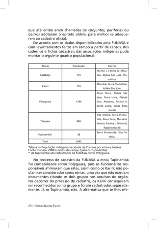 que até então eram chamadas de conjuntos, periferias ou
bairros adotaram o epíteto aldeia, para melhor se adequa-
rem ao cadastro oﬁcial.
   De acordo com os dados disponibilizados pela FUNASA e
com levantamentos feitos em campo a partir de censos, dos
cadernos e ﬁchas cadastrais das associações indígenas pude
montar o seguinte quadro populacional:

            Etnias               População                   Bairros
                                                   Fátima I, Fátima II, Mara-
          Calabaça                  176            toã, Aldeia São José, Pla-
                                                            naltina.
                                                   Maratoã, Terra Prometida,
            Kariri                  116
                                                        Aldeia São José.
                                                   Nova Terra, Aldeia São
                                                   José, Terra Livre, Planal-
         Potyguara                  1244           tina, Altamira, Fátima II,
                                                   Santa Luzia, Santa Rosa
                                                             (rural)
                                                   Vila Vitória, Terra Prome-
                                                   tida, Nova Terra, Maratoã,
          Tabajara                  889
                                                   Centro, Fátima I, Fátima II,
                                                         Nazário (rural)
                                                   Terra Prometida, Vila Vi-
        Tupinambá*                   38
                                                              tória.
            Total                   2463

Tabela I – População indígena na cidade de Crateús por etnia e bairros.
Fonte: Funasa, 2008 e dados de campo (para os Tupinambá).
* Os Tupinambá são cadastrados na FUNASA como Potyguara.

   No processo de cadastro da FUNASA a etnia Tupinambá
foi contabilizada como Potyguara, pois os funcionários res-
ponsáveis aﬁrmaram que estes, assim como os Kariri, não po-
diam ser considerados como etnias, uma vez que não existiam
documentos citando os dois grupos nos arquivos do órgão.
No decorrer do processo de cadastro, os Kariri conseguiram
ser reconhecidos como grupo e foram cadastrados separada-
mente. Já os Tupinambá, não. A alternativa que se lhes ofe-



274 – ESTÊVÃO MARTINS PALITOT
 