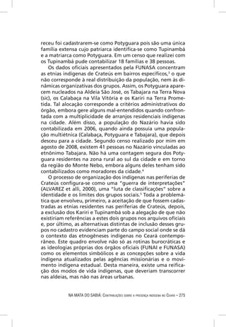 receu foi cadastrarem-se como Potyguara pois são uma única
família extensa cujo patriarca identiﬁca-se como Tupinambá
e a matriarca como Potyguara. Em um censo que realizei com
os Tupinambá pude contabilizar 18 famílias e 38 pessoas.
    Os dados oﬁciais apresentados pela FUNASA concentram
as etnias indígenas de Crateús em bairros especíﬁcos,3 o que
não corresponde à real distribuição da população, nem às di-
nâmicas organizativas dos grupos. Assim, os Potyguara apare-
cem nucleados na Aldeia São José, os Tabajara na Terra Nova
(sic), os Calabaça na Vila Vitória e os Kariri na Terra Prome-
tida. Tal alocação corresponde a critérios administrativos do
órgão, embora gere alguns mal-entendidos quando confron-
tada com a multiplicidade de arranjos residenciais indígenas
na cidade. Além disso, a população do Nazário havia sido
contabilizada em 2006, quando ainda possuía uma popula-
ção multiétnica (Calabaça, Potyguara e Tabajara), que depois
desceu para a cidade. Segundo censo realizado por mim em
agosto de 2008, existem 41 pessoas no Nazário vinculadas ao
etnônimo Tabajara. Não há uma contagem segura dos Poty-
guara residentes na zona rural ao sul da cidade e em torno
da região do Monte Nebo, embora alguns deles tenham sido
contabilizados como moradores da cidade.4
    O processo de organização dos indígenas nas periferias de
Crateús conﬁgura-se como uma “guerra de interpretações”
(ALVAREZ et alli, 2000), uma “luta de classiﬁcações” sobre a
identidade e os limites dos grupos sociais.5 Toda a problemá-
tica que envolveu, primeiro, a aceitação de que fossem cadas-
tradas as etnias residentes nas periferias de Crateús, depois,
a exclusão dos Kariri e Tupinambá sob a alegação de que não
existiriam referências a estes dois grupos nos arquivos oﬁciais
e, por último, as alternativas distintas de inclusão desses gru-
pos no cadastro evidenciam parte do campo social onde se dá
o contexto das etnogêneses indígenas no Ceará contempo-
râneo. Este quadro envolve não só as rotinas burocráticas e
as ideologias próprias dos órgãos oﬁciais (FUNAI e FUNASA)
como os elementos simbólicos e as concepções sobre a vida
indígena atualizados pelas agências missionárias e o movi-
mento indígena estadual. Desta maneira, existe uma reiﬁca-
ção dos modos de vida indígenas, que deveriam transcorrer
nas aldeias, mas não nas áreas urbanas.


            NA MATA DO SABIÁ: CONTRIBUIÇÕES SOBRE A PRESENÇA INDÍGENA NO CEARÁ – 275
 