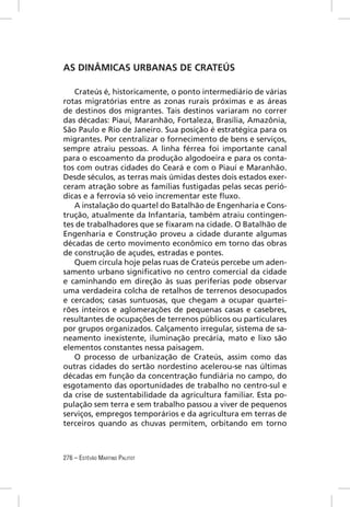 AS DINÂMICAS URBANAS DE CRATEÚS

   Crateús é, historicamente, o ponto intermediário de várias
rotas migratórias entre as zonas rurais próximas e as áreas
de destinos dos migrantes. Tais destinos variaram no correr
das décadas: Piauí, Maranhão, Fortaleza, Brasília, Amazônia,
São Paulo e Rio de Janeiro. Sua posição é estratégica para os
migrantes. Por centralizar o fornecimento de bens e serviços,
sempre atraiu pessoas. A linha férrea foi importante canal
para o escoamento da produção algodoeira e para os conta-
tos com outras cidades do Ceará e com o Piauí e Maranhão.
Desde séculos, as terras mais úmidas destes dois estados exer-
ceram atração sobre as famílias fustigadas pelas secas perió-
dicas e a ferrovia só veio incrementar este ﬂuxo.
   A instalação do quartel do Batalhão de Engenharia e Cons-
trução, atualmente da Infantaria, também atraiu contingen-
tes de trabalhadores que se ﬁxaram na cidade. O Batalhão de
Engenharia e Construção proveu a cidade durante algumas
décadas de certo movimento econômico em torno das obras
de construção de açudes, estradas e pontes.
   Quem circula hoje pelas ruas de Crateús percebe um aden-
samento urbano signiﬁcativo no centro comercial da cidade
e caminhando em direção às suas periferias pode observar
uma verdadeira colcha de retalhos de terrenos desocupados
e cercados; casas suntuosas, que chegam a ocupar quartei-
rões inteiros e aglomerações de pequenas casas e casebres,
resultantes de ocupações de terrenos públicos ou particulares
por grupos organizados. Calçamento irregular, sistema de sa-
neamento inexistente, iluminação precária, mato e lixo são
elementos constantes nessa paisagem.
   O processo de urbanização de Crateús, assim como das
outras cidades do sertão nordestino acelerou-se nas últimas
décadas em função da concentração fundiária no campo, do
esgotamento das oportunidades de trabalho no centro-sul e
da crise de sustentabilidade da agricultura familiar. Esta po-
pulação sem terra e sem trabalho passou a viver de pequenos
serviços, empregos temporários e da agricultura em terras de
terceiros quando as chuvas permitem, orbitando em torno



276 – ESTÊVÃO MARTINS PALITOT
 