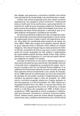 das cidades, que passaram a concentrar também uma oferta
mais abundante de escolaridade e de atendimentos à saúde.
   Crateús não estava preparada para esse rápido aumento
populacional. Seu pequeno centro comercial e institucional
estava envolto por terras particulares, cujos proprietários re-
lutavam em cedê-las para ocupação residencial. Pressionados
pelos valores dos aluguéis e pelas diﬁculdades ﬁnanceiras, os
moradores de baixa renda passaram a reivindicar que os ór-
gãos públicos resolvessem o problema da moradia.
   As estruturas políticas tradicionais não conseguiram abar-
car as demandas crescentes dessas populações e novas formas
de organização foram criadas a partir de experiências diver-
sas. Uma delas foi coordenada pelas pastorais da igreja nos
anos 1980 e 1990 e deu origem às ocupações urbanas, dentre
as quais algumas hoje se deﬁnem como aldeias ou núcleos
indígenas. Uma das principais ﬁguras nesse processo foi Hele-
na Gomes, animadora de bairro, que atuou como mediadora
social em muitas ocupações de solo urbano e organizações
de comunidades eclesiais de base, desde então. Hoje, Helena
identiﬁca-se como Potyguara e é uma das principais lideran-
ças indígenas na cidade e no estado.
   Atuando inicialmente no seu bairro, Helena logo passou a
fazer parte de pastorais que associavam identidades culturais
e luta pela terra, engajando-se na pastoral do negro, nas lu-
tas por moradia e por ﬁm na Pastoral Raízes Indígenas. É no
caldeirão fervilhante das ações de luta por moradia, que estas
duas pastorais étnicas encontrarão o seu campo de atuação.
Já em 1988 realizam-se mobilizações em torno do centenário
da abolição da escravidão, quando é diagnosticada entre os
membros da pastoral negra a falta de moradias. Em 1990,
ocorre a primeira ocupação urbana em Crateús, gestada no
seio das pastorais, é a Terra Prometida. Em 1991, realiza-se a
ocupação da Nova Terra. Em 1993, é a vez da Vila Vitória. Em
1994 ocorre a ocupação da Terra Livre. A Planaltina, o Campo
Verde e a Vila Nova são ocupados em 1996. A Pedra Viva é
ocupada em 1998, seguindo-se outras ocupações e mobiliza-
ções que forçavam a prefeitura a construir conjuntos habita-
cionais. Helena tomou parte de muitas dessas ocupações, na
maioria das vezes, colaborou diretamente com a Frente Social


            NA MATA DO SABIÁ: CONTRIBUIÇÕES SOBRE A PRESENÇA INDÍGENA NO CEARÁ – 277
 