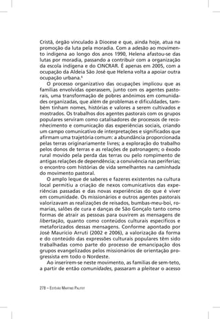 Cristã, órgão vinculado à Diocese e que, ainda hoje, atua na
promoção da luta pela moradia. Com a adesão ao movimen-
to indígena ao longo dos anos 1990, Helena afastou-se das
lutas por moradia, passando a contribuir com a organização
da escola indígena e do CINCRAR. É apenas em 2005, com a
ocupação da Aldeia São José que Helena volta a apoiar outra
ocupação urbana.6
   O processo organizativo das ocupações implicou que as
famílias envolvidas operassem, junto com os agentes pasto-
rais, uma transformação de pobres anônimos em comunida-
des organizadas, que além de problemas e diﬁculdades, tam-
bém tinham nomes, histórias e valores a serem cultivados e
mostrados. Os trabalhos dos agentes pastorais com os grupos
populares serviram como catalisadores de processos de reco-
nhecimento e comunicação das experiências sociais, criando
um campo comunicativo de interpretações e signiﬁcados que
aﬁrmam uma trajetória comum: a abundância proporcionada
pelas terras originariamente livres; a exploração do trabalho
pelos donos de terras e as relações de patronagem; o êxodo
rural movido pela perda das terras ou pelo rompimento de
antigas relações de dependência; a convivência nas periferias;
o encontro com histórias de vida semelhantes na caminhada
do movimento pastoral.
   O amplo leque de saberes e fazeres existentes na cultura
local permitiu a criação de nexos comunicativos das expe-
riências passadas e das novas experiências do que é viver
em comunidade. Os missionários e outros agentes pastorais
valorizavam as realizações de reisados, bumbas-meu-boi, ro-
marias, salões de cura e danças de São Gonçalo tanto como
formas de atrair as pessoas para ouvirem as mensagens de
libertação, quanto como conteúdos culturais especíﬁcos e
metaforizados dessas mensagens. Conforme apontado por
José Maurício Arruti (2002 e 2006), a valorização da forma
e do conteúdo das expressões culturais populares têm sido
trabalhadas como parte do processo de emancipação dos
grupos evangelizados pelos missionários de orientação pro-
gressista em todo o Nordeste.
   Ao inserirem-se neste movimento, as famílias de sem-teto,
a partir de então comunidades, passaram a pleitear o acesso


278 – ESTÊVÃO MARTINS PALITOT
 