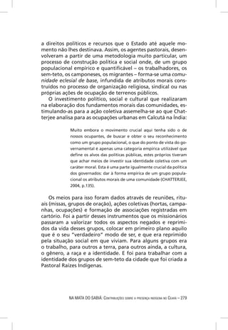 a direitos políticos e recursos que o Estado até aquele mo-
mento não lhes destinava. Assim, os agentes pastorais, desen-
volveram a partir de uma metodologia muito particular, um
processo de construção política e social onde, de um grupo
populacional empírico e quantiﬁcável – os trabalhadores, os
sem-teto, os camponeses, os migrantes – forma-se uma comu-
nidade eclesial de base, infundida de atributos morais cons-
truídos no processo de organização religiosa, sindical ou nas
próprias ações de ocupação de terrenos públicos.
   O investimento político, social e cultural que realizaram
na elaboração dos fundamentos morais das comunidades, es-
timulando-as para a ação coletiva assemelha-se ao que Chat-
terjee analisa para as ocupações urbanas em Calcutá na Índia:

            Muito embora o movimento crucial aqui tenha sido o de
            nossos ocupantes, de buscar e obter o seu reconhecimento
            como um grupo populacional, o que do ponto de vista do go-
            vernamental é apenas uma categoria empírica utilizável que
            deﬁne os alvos das políticas públicas, estes próprios tiveram
            que achar meios de investir sua identidade coletiva com um
            caráter moral. Esta é uma parte igualmente crucial da política
            dos governados: dar à forma empírica de um grupo popula-
            cional os atributos morais de uma comunidade (CHATTERJEE,
            2004, p.135).


    Os meios para isso foram dados através de reuniões, ritu-
ais (missas, grupos de oração), ações coletivas (hortas, campa-
nhas, ocupações) e formação de associações registradas em
cartório. Foi a partir desses instrumentos que os missionários
passaram a valorizar todos os aspectos negados e reprimi-
dos da vida desses grupos, colocar em primeiro plano aquilo
que é o seu “verdadeiro” modo de ser, e que era reprimido
pela situação social em que viviam. Para alguns grupos era
o trabalho, para outros a terra, para outros ainda, a cultura,
o gênero, a raça e a identidade. E foi para trabalhar com a
identidade dos grupos de sem-teto da cidade que foi criada a
Pastoral Raízes Indígenas.




            NA MATA DO SABIÁ: CONTRIBUIÇÕES SOBRE A PRESENÇA INDÍGENA NO CEARÁ – 279
 