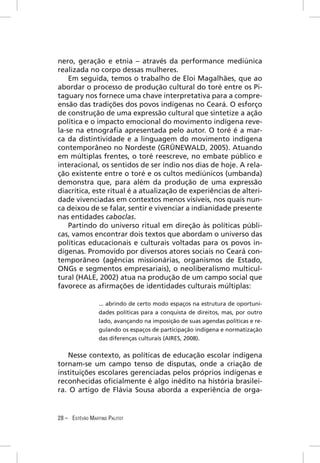 nero, geração e etnia – através da performance mediúnica
realizada no corpo dessas mulheres.
    Em seguida, temos o trabalho de Eloi Magalhães, que ao
abordar o processo de produção cultural do toré entre os Pi-
taguary nos fornece uma chave interpretativa para a compre-
ensão das tradições dos povos indígenas no Ceará. O esforço
de construção de uma expressão cultural que sintetize a ação
política e o impacto emocional do movimento indígena reve-
la-se na etnograﬁa apresentada pelo autor. O toré é a mar-
ca da distintividade e a linguagem do movimento indígena
contemporâneo no Nordeste (GRÜNEWALD, 2005). Atuando
em múltiplas frentes, o toré reescreve, no embate público e
interacional, os sentidos de ser índio nos dias de hoje. A rela-
ção existente entre o toré e os cultos mediúnicos (umbanda)
demonstra que, para além da produção de uma expressão
diacrítica, este ritual é a atualização de experiências de alteri-
dade vivenciadas em contextos menos visíveis, nos quais nun-
ca deixou de se falar, sentir e vivenciar a indianidade presente
nas entidades caboclas.
    Partindo do universo ritual em direção às políticas públi-
cas, vamos encontrar dois textos que abordam o universo das
políticas educacionais e culturais voltadas para os povos in-
dígenas. Promovido por diversos atores sociais no Ceará con-
temporâneo (agências missionárias, organismos de Estado,
ONGs e segmentos empresariais), o neoliberalismo multicul-
tural (HALE, 2002) atua na produção de um campo social que
favorece as aﬁrmações de identidades culturais múltiplas:

                 ... abrindo de certo modo espaços na estrutura de oportuni-
                 dades políticas para a conquista de direitos, mas, por outro
                 lado, avançando na imposição de suas agendas políticas e re-
                 gulando os espaços de participação indígena e normatização
                 das diferenças culturais (AIRES, 2008).


   Nesse contexto, as políticas de educação escolar indígena
tornam-se um campo tenso de disputas, onde a criação de
instituições escolares gerenciadas pelos próprios indígenas e
reconhecidas oﬁcialmente é algo inédito na história brasilei-
ra. O artigo de Flávia Sousa aborda a experiência de orga-


28 – ESTÊVÃO MARTINS PALITOT
 