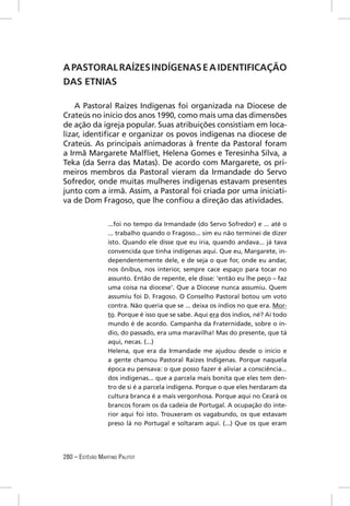 A PASTORAL RAÍZES INDÍGENAS E A IDENTIFICAÇÃO
DAS ETNIAS

    A Pastoral Raízes Indígenas foi organizada na Diocese de
Crateús no início dos anos 1990, como mais uma das dimensões
de ação da igreja popular. Suas atribuições consistiam em loca-
lizar, identiﬁcar e organizar os povos indígenas na diocese de
Crateús. As principais animadoras à frente da Pastoral foram
a Irmã Margarete Malﬂiet, Helena Gomes e Teresinha Silva, a
Teka (da Serra das Matas). De acordo com Margarete, os pri-
meiros membros da Pastoral vieram da Irmandade do Servo
Sofredor, onde muitas mulheres indígenas estavam presentes
junto com a irmã. Assim, a Pastoral foi criada por uma iniciati-
va de Dom Fragoso, que lhe conﬁou a direção das atividades.

                  ...foi no tempo da Irmandade (do Servo Sofredor) e ... até o
                  ... trabalho quando o Fragoso... sim eu não terminei de dizer
                  isto. Quando ele disse que eu iria, quando andava... já tava
                  convencida que tinha indígenas aqui. Que eu, Margarete, in-
                  dependentemente dele, e de seja o que for, onde eu andar,
                  nos ônibus, nos interior, sempre cace espaço para tocar no
                  assunto. Então de repente, ele disse: ‘então eu lhe peço – faz
                  uma coisa na diocese’. Que a Diocese nunca assumiu. Quem
                  assumiu foi D. Fragoso. O Conselho Pastoral botou um voto
                  contra. Não queria que se ... deixa os índios no que era. Mor-
                  to. Porque é isso que se sabe. Aqui era dos índios, né? Aí todo
                  mundo é de acordo. Campanha da Fraternidade, sobre o ín-
                  dio, do passado, era uma maravilha! Mas do presente, que tá
                  aqui, necas. (...)
                  Helena, que era da Irmandade me ajudou desde o início e
                  a gente chamou Pastoral Raízes Indígenas. Porque naquela
                  época eu pensava: o que posso fazer é aliviar a consciência...
                  dos indígenas... que a parcela mais bonita que eles tem den-
                  tro de si é a parcela indígena. Porque o que eles herdaram da
                  cultura branca é a mais vergonhosa. Porque aqui no Ceará os
                  brancos foram os da cadeia de Portugal. A ocupação do inte-
                  rior aqui foi isto. Trouxeram os vagabundo, os que estavam
                  preso lá no Portugal e soltaram aqui. (...) Que os que eram




280 – ESTÊVÃO MARTINS PALITOT
 