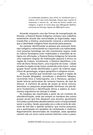 os condenados perpétuo, para aliviar lá, mandavam para a
            colônia, né? E aqui tinha liberdade. Porque aqui a gente vê
            realmente, o menino da... da linha do branco casado com
            indígena. A gente vê muito disso aqui (Margarete Malﬂiet,
            entrevista em Poranga. Agosto de 2006) (grifo meu).


    Atuando enquanto uma das formas de evangelização da
Diocese, a Pastoral Raízes Indígenas começou seus trabalhos
exatamente através das comunidades já organizadas, regis-
trando-lhes a história, promovendo romarias e estimulando
que a identidade indígena fosse assumida pelas pessoas.
    Ao começar identiﬁcando as pessoas que possuíam fenó-
tipo indígena e estimulando-as a assumirem sua indianidade,
num processo homólogo aos dos movimentos negros, onde
os indícios fenotípicos eram mobilizados e revertidos de es-
tigma em aﬁrmação, a Pastoral Raízes Indígenas foi tecendo
uma trajetória singular de mobilização pastoral e étnica na
região de Crateús. Inicialmente, a Pastoral identiﬁcou a fa-
mília de Dona Tereza Kariri, uma migrante do Crato - cidade
situada na região sul do Ceará, conhecida como Cariri - outros
grupos foram sendo identiﬁcados a partir de critérios espe-
cíﬁcos de genealogia, origem geográﬁca e estigmas sociais.
    Assim, as famílias que remontam sua origem à região da
Serra Grande (Ibiapaba), reivindicam o etnônimo Tabajara,
recorrendo hora à historiograﬁa, ora à literatura, apresen-
tando leituras particulares do romance Iracema, de José de
Alencar. A memória da perda de acesso às terras comuns,
devolutas ou pequenas propriedades familiares nos pés-de-
serra fundamenta a identiﬁcação étnica e explica os movi-
mentos migratórios em direção à cidade.
    Os Calabaça são classiﬁcados a partir de um contexto de
alteridentiﬁcação, onde são sempre os membros dos outros
grupos sociais que lhes designam essa alcunha, geralmente
vinculada a predicados desabonadores como a marginalidade
social e jurídica. Sendo associados ora a vida errante de cole-
tores de mel (daí o apelido Jandaíra, que muitos possuem),
ora a participação em episódios de contestação e violência.
Regionalmente denominados de revoltosos, estes episódios
reúnem sob um único nome eventos distintos como a passa-


            NA MATA DO SABIÁ: CONTRIBUIÇÕES SOBRE A PRESENÇA INDÍGENA NO CEARÁ – 281
 