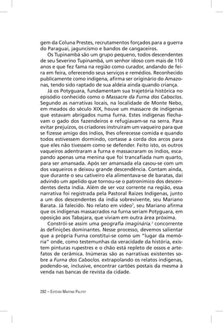 gem da Coluna Prestes, recrutamentos forçados para a guerra
do Paraguai, jaguncismo e bandos de cangaceiros.
   Os Tupinambá são um grupo pequeno, todos descendentes
de seu Severino Tupinambá, um senhor idoso com mais de 110
anos e que fez fama na região como curador, andando de fei-
ra em feira, oferecendo seus serviços e remédios. Reconhecido
publicamente como indígena, aﬁrma ser originário do Amazo-
nas, tendo sido raptado de sua aldeia ainda quando criança.
   Já os Potyguara, fundamentam sua trajetória histórica no
episódio conhecido como o Massacre da Furna dos Caboclos.
Segundo as narrativas locais, na localidade de Monte Nebo,
em meados do século XIX, houve um massacre de indígenas
que estavam abrigados numa furna. Estes indígenas ﬂecha-
vam o gado dos fazendeiros e refugiavam-se na serra. Para
evitar prejuízos, os criadores instruíram um vaqueiro para que
se ﬁzesse amigo dos índios, lhes oferecesse comida e quando
todos estivessem dormindo, cortasse a corda dos arcos para
que eles não tivessem como se defender. Feito isto, os outros
vaqueiros adentraram a furna e massacraram os índios, esca-
pando apenas uma menina que foi trancaﬁada num quarto,
para ser amansada. Após ser amansada ela casou-se com um
dos vaqueiros e deixou grande descendência. Contam ainda,
que durante o seu cativeiro ela alimentava-se de baratas, daí
advindo um apelido que tornou-se o patronímico dos descen-
dentes desta índia. Além de ser voz corrente na região, essa
narrativa foi registrada pela Pastoral Raízes Indígenas, junto
a um dos descendentes da índia sobrevivente, seu Mariano
Barata. Já falecido. No relato em vídeo7, seu Mariano aﬁrma
que os indígenas massacrados na furna seriam Potyguara, em
oposição aos Tabajara, que viviam em outra área próxima.
   Constrói-se assim uma geograﬁa imaginária,8 concorrente
às deﬁnições dominantes. Nesse processo, devemos salientar
que a própria Furna constitui-se como um “lugar da memó-
ria” onde, como testemunhas da veracidade da história, exis-
tem pinturas rupestres e o chão está repleto de ossos e arte-
fatos de cerâmica. Inúmeras são as narrativas existentes so-
bre a Furna dos Caboclos, extrapolando os relatos indígenas,
podendo-se, inclusive, encontrar cartões postais da mesma à
venda nas bancas de revista da cidade.


282 – ESTÊVÃO MARTINS PALITOT
 