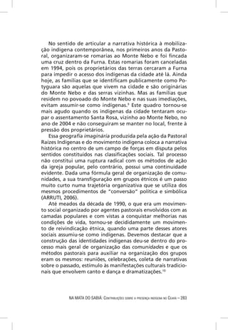No sentido de articular a narrativa histórica à mobiliza-
ção indígena contemporânea, nos primeiros anos da Pasto-
ral, organizaram-se romarias ao Monte Nebo e foi ﬁncada
uma cruz dentro da Furna. Estas romarias foram canceladas
em 1994, pois os proprietários das terras cercaram a Furna
para impedir o acesso dos indígenas da cidade até lá. Ainda
hoje, as famílias que se identiﬁcam publicamente como Po-
tyguara são aquelas que vivem na cidade e são originárias
do Monte Nebo e das serras vizinhas. Mas as famílias que
residem no povoado do Monte Nebo e nas suas imediações,
evitam assumir-se como indígenas.9 Este quadro tornou-se
mais agudo quando os indígenas da cidade tentaram ocu-
par o assentamento Santa Rosa, vizinho ao Monte Nebo, no
ano de 2004 e não conseguiram se manter no local, frente à
pressão dos proprietários.
    Essa geograﬁa imaginária produzida pela ação da Pastoral
Raízes Indígenas e do movimento indígena coloca a narrativa
histórica no centro de um campo de forças em disputa pelos
sentidos constituídos nas classiﬁcações sociais. Tal processo
não constitui uma ruptura radical com os métodos de ação
da igreja popular, pelo contrário, possui uma continuidade
evidente. Dada uma fórmula geral de organização de comu-
nidades, a sua transﬁguração em grupos étnicos é um passo
muito curto numa trajetória organizativa que se utiliza dos
mesmos procedimentos de “conversão” política e simbólica
(ARRUTI, 2006).
    Até meados da década de 1990, o que era um movimen-
to social organizado por agentes pastorais envolvidos com as
camadas populares e com vistas a conquistar melhorias nas
condições de vida, tornou-se decididamente um movimen-
to de reivindicação étnica, quando uma parte desses atores
sociais assumiu-se como indígenas. Devemos destacar que a
construção das identidades indígenas deu-se dentro do pro-
cesso mais geral de organização das comunidades e que os
métodos pastorais para auxiliar na organização dos grupos
eram os mesmos: reuniões, celebrações, coleta de narrativas
sobre o passado, estímulo às manifestações culturais tradicio-
nais que envolvem canto e dança e dramatizações.10




           NA MATA DO SABIÁ: CONTRIBUIÇÕES SOBRE A PRESENÇA INDÍGENA NO CEARÁ – 283
 