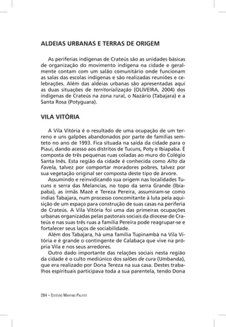 ALDEIAS URBANAS E TERRAS DE ORIGEM

   As periferias indígenas de Crateús são as unidades básicas
de organização do movimento indígena na cidade e geral-
mente contam com um salão comunitário onde funcionam
as salas das escolas indígenas e são realizadas reuniões e ce-
lebrações. Além das aldeias urbanas são apresentadas aqui
as duas situações de territorialização (OLIVEIRA, 2004) dos
indígenas de Crateús na zona rural, o Nazário (Tabajara) e a
Santa Rosa (Potyguara).


VILA VITÓRIA

    A Vila Vitória é o resultado de uma ocupação de um ter-
reno e uns galpões abandonados por parte de famílias sem-
teto no ano de 1993. Fica situada na saída da cidade para o
Piauí, dando acesso aos distritos de Tucuns, Poty e Ibiapaba. É
composta de três pequenas ruas coladas ao muro do Colégio
Santa Inês. Esta região da cidade é conhecida como Alto da
Favela, talvez por comportar moradores pobres, talvez por
sua vegetação original ser composta deste tipo de árvore.
    Assumindo e reinvidicando sua origem nas localidades Tu-
cuns e serra das Melancias, no topo da serra Grande (Ibia-
paba), as irmãs Mazé e Tereza Pereira, assumiram-se como
índias Tabajara, num processo concomitante à luta pela aqui-
sição de um espaço para construção de suas casas na periferia
de Crateús. A Vila Vitória foi uma das primeiras ocupações
urbanas organizadas pelas pastorais sociais da diocese de Cra-
teús e nas suas três ruas a família Pereira pode reagrupar-se e
fortalecer seus laços de sociabilidade.
    Além dos Tabajara, há uma família Tupinambá na Vila Vi-
tória e é grande o contingente de Calabaça que vive na pró-
pria Vila e nos seus arredores.
    Outro dado importante das relações sociais nesta região
da cidade é o culto mediúnico dos salões de cura (Umbanda),
que era realizado por Dona Tereza na sua casa. Destes traba-
lhos espirituais participava toda a sua parentela, tendo Dona



284 – ESTÊVÃO MARTINS PALITOT
 