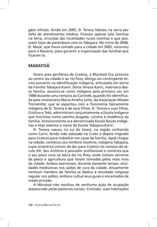 gãos oﬁciais. Ainda em 2005, D. Tereza faleceu na serra por
falta de atendimento médico. Ficaram apenas sete famílias
na terra, oriundas das localidades rurais vizinhas e que pos-
suem laços de parentesco com os Tabajara. No início de 2008,
D. Mazé, que havia voltado para a cidade em 2005, retornou
para o Nazário, para garantir a organização das famílias que
ﬁcaram lá.


MARATOÃ

   Outra área periférica de Crateús, a Maratoã ﬁca próxima
ao centro da cidade e ao rio Poty. Abriga um contingente ét-
nico pioneiro na identiﬁcação indígena, articulado em torno
da Família Tabajara-Kariri. Dona Tereza Kariri, matriarca des-
sa família, assumiu-se como indígena pela primeira vez em
1988 durante uma romaria ao Canindé, quando foi identiﬁca-
da pela missionária Maria Amélia Leite, da Associação Missão
Tremembé, que se espantou com a ﬁsionomia tipicamente
indígena de D. Tereza e de seus ﬁlhos. D. Tereza e suas ﬁlhas,
Cristina e Tetê, administram conjuntamente a Escola Indígena
que funciona numa casinha alugada, vizinha à residência da
família. Anteriormente era denominada Escola Raízes Indíge-
nas e hoje ostenta o nome de Escola Tabajara-Kariri.
   D. Tereza nasceu no sul do Ceará, na região conhecida
como Cariri, tendo sido educada no Crato e depois migrado
para Crateús para trabalhar em casas de família. Após chegar
na cidade, conheceu seu Antônio Jovelino, indígena Tabajara,
cujos ancestrais vieram do Ipu para Crateús no começo do sé-
culo XX. Seu Antônio é pescador proﬁssional e comenta que
o seu povo vivia na beira do rio Poty, onde tinham terrenos
de pesca e agricultura que foram tomados pelos mais ricos
da cidade. Ambos exerceram, durante bastante tempo, ativi-
dades mediúnicas nos salões de cura da cidade. Atualmente
nenhum membro da família se dedica à atividade religiosa
regular nos salões, embora cultue seus guias e encantados de
modo privado.
   A Maratoã não resultou de nenhuma ação de ocupação
assessorada pelas pastorais sociais. Contudo, suas habitações



286 – ESTÊVÃO MARTINS PALITOT
 