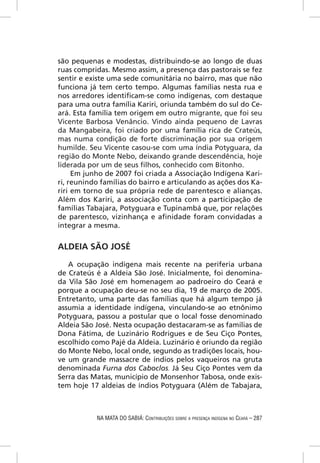 são pequenas e modestas, distribuindo-se ao longo de duas
ruas compridas. Mesmo assim, a presença das pastorais se fez
sentir e existe uma sede comunitária no bairro, mas que não
funciona já tem certo tempo. Algumas famílias nesta rua e
nos arredores identiﬁcam-se como indígenas, com destaque
para uma outra família Kariri, oriunda também do sul do Ce-
ará. Esta família tem origem em outro migrante, que foi seu
Vicente Barbosa Venâncio. Vindo ainda pequeno de Lavras
da Mangabeira, foi criado por uma família rica de Crateús,
mas numa condição de forte discriminação por sua origem
humilde. Seu Vicente casou-se com uma índia Potyguara, da
região do Monte Nebo, deixando grande descendência, hoje
liderada por um de seus ﬁlhos, conhecido com Bitonho.
     Em junho de 2007 foi criada a Associação Indígena Kari-
ri, reunindo famílias do bairro e articulando as ações dos Ka-
riri em torno de sua própria rede de parentesco e alianças.
Além dos Kariri, a associação conta com a participação de
famílias Tabajara, Potyguara e Tupinambá que, por relações
de parentesco, vizinhança e aﬁnidade foram convidadas a
integrar a mesma.


ALDEIA SÃO JOSÉ

   A ocupação indígena mais recente na periferia urbana
de Crateús é a Aldeia São José. Inicialmente, foi denomina-
da Vila São José em homenagem ao padroeiro do Ceará e
porque a ocupação deu-se no seu dia, 19 de março de 2005.
Entretanto, uma parte das famílias que há algum tempo já
assumia a identidade indígena, vinculando-se ao etnônimo
Potyguara, passou a postular que o local fosse denominado
Aldeia São José. Nesta ocupação destacaram-se as famílias de
Dona Fátima, de Luzinário Rodrigues e de Seu Ciço Pontes,
escolhido como Pajé da Aldeia. Luzinário é oriundo da região
do Monte Nebo, local onde, segundo as tradições locais, hou-
ve um grande massacre de índios pelos vaqueiros na gruta
denominada Furna dos Caboclos. Já Seu Ciço Pontes vem da
Serra das Matas, município de Monsenhor Tabosa, onde exis-
tem hoje 17 aldeias de índios Potyguara (Além de Tabajara,



           NA MATA DO SABIÁ: CONTRIBUIÇÕES SOBRE A PRESENÇA INDÍGENA NO CEARÁ – 287
 