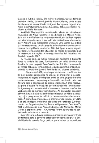Gavião e Tubiba-Tapuia, em menor número). Outras famílias
provém, ainda, do município de Novo Oriente, onde existe
também uma comunidade indígena Potyguara organizada.
Além dos Potyguara, famílias Calabaça, Tabajara e Kariri ha-
bitam a Aldeia São José.
    A Aldeia São José ﬁca na saída da cidade, em direção ao
município de Novo Oriente e do distrito do Monte Nebo.
Suas casas enﬁleiram-se longamente e ﬁcam de frente para
um descampado seco e ao lado do matadouro abandona-
do.12 Alguns dos moradores utilizam uma parte da aldeia
para o tratamento de vísceras de animais sem o acompanha-
mento da vigilância sanitária. Não há água e nem esgoto
nas casas, sendo uma das situações de maior diﬁculdade que
já presenciei na região. A energia elétrica foi instalada no
ﬁnal do ano de 2007.
    A relação com os cultos mediúnicos também é bastante
forte na Aldeia São José, funcionando um salão de cura nos
fundos da casa do pajé. Seu Ciço Pontes foi ﬁlho de santo de
D. Tereza Tabajara, tendo depois seguido caminho próprio, re-
sidindo na Maratoã, junto à família de seu Vicente Venâncio.
         No ano de 2007, teve lugar um intenso conﬂito entre
os dois grupos residentes na aldeia: os indígenas e os não-
indígenas. O objeto de disputa entre os dois grupos era uma
parte do terreno ocupado que havia sido destinado pela pre-
feitura para a construção da escola indígena. A área reserva-
da para a escola foi ocupada por um grupo de famílias não-
indígenas que construiu vários barracos e passou a confrontar
verbalmente os moradores indígenas. As discussões ocorriam
tanto nas ruas da aldeia como nas emissoras de rádio da cida-
de, cujos programas jornalísticos deram ampla cobertura ao
caso. A prefeitura municipal, o promotor da cidade, a FUNAI
e as organizações indígenas sediadas em Fortaleza (Coorde-
nação das Organizações dos Povos Indígenas no Ceará – CO-
PICE e Articulação dos Povos Indígenas do Nordeste, Minas
Gerais e Espírito Santo – APOINME) foram acionadas na ten-
tativa de solucionar a questão.
    A prefeitura já havia iniciado o processo de transferência
do terreno para o governo estadual e chegou a cogitar a pos-
sibilidade de uso de força policial para retirar os moradores


288 – ESTÊVÃO MARTINS PALITOT
 