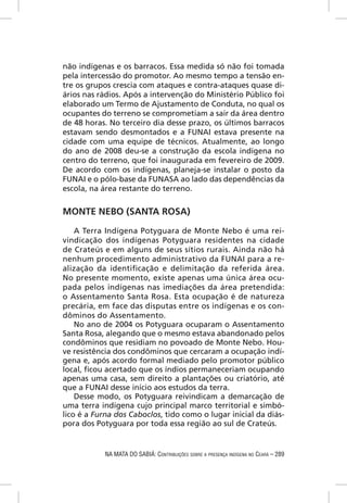 não indígenas e os barracos. Essa medida só não foi tomada
pela intercessão do promotor. Ao mesmo tempo a tensão en-
tre os grupos crescia com ataques e contra-ataques quase di-
ários nas rádios. Após a intervenção do Ministério Público foi
elaborado um Termo de Ajustamento de Conduta, no qual os
ocupantes do terreno se comprometiam a sair da área dentro
de 48 horas. No terceiro dia desse prazo, os últimos barracos
estavam sendo desmontados e a FUNAI estava presente na
cidade com uma equipe de técnicos. Atualmente, ao longo
do ano de 2008 deu-se a construção da escola indígena no
centro do terreno, que foi inaugurada em fevereiro de 2009.
De acordo com os indígenas, planeja-se instalar o posto da
FUNAI e o pólo-base da FUNASA ao lado das dependências da
escola, na área restante do terreno.


MONTE NEBO (SANTA ROSA)

    A Terra Indígena Potyguara de Monte Nebo é uma rei-
vindicação dos indígenas Potyguara residentes na cidade
de Crateús e em alguns de seus sítios rurais. Ainda não há
nenhum procedimento administrativo da FUNAI para a re-
alização da identiﬁcação e delimitação da referida área.
No presente momento, existe apenas uma única área ocu-
pada pelos indígenas nas imediações da área pretendida:
o Assentamento Santa Rosa. Esta ocupação é de natureza
precária, em face das disputas entre os indígenas e os con-
dôminos do Assentamento.
    No ano de 2004 os Potyguara ocuparam o Assentamento
Santa Rosa, alegando que o mesmo estava abandonado pelos
condôminos que residiam no povoado de Monte Nebo. Hou-
ve resistência dos condôminos que cercaram a ocupação indí-
gena e, após acordo formal mediado pelo promotor público
local, ﬁcou acertado que os índios permaneceriam ocupando
apenas uma casa, sem direito a plantações ou criatório, até
que a FUNAI desse início aos estudos da terra.
    Desse modo, os Potyguara reivindicam a demarcação de
uma terra indígena cujo principal marco territorial e simbó-
lico é a Furna dos Caboclos, tido como o lugar inicial da diás-
pora dos Potyguara por toda essa região ao sul de Crateús.


            NA MATA DO SABIÁ: CONTRIBUIÇÕES SOBRE A PRESENÇA INDÍGENA NO CEARÁ – 289
 